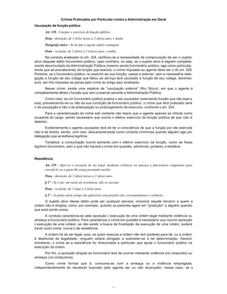 48
Crimes Praticados por Particular contra a Administração em Geral
Usurpação de função pública
Art. 328 - Usurpar o exercício de função pública:
Pena - detenção, de 3 (três) meses a 2 (dois) anos, e multa.
Parágrafo único - Se do fato o agente aufere vantagem:
Pena - reclusão, de 2 (dois) a 5 (cinco) anos, e multa.
Na conduta analisada no art. 324, verificou-se a necessidade de comprovação de ser o sujeito
ativo daquele delito funcionário público; caso contrário, ou seja, se o sujeito ativo é alguém completa-
mente desvinculado da Administração Pública (mesmo sendo funcionário público, age como particular,
ainda que se prevalecendo da função que exerce), o crime imputado ao agente deve ser o do art. 328.
Portanto, se o funcionário público, no exercíio de sua função, passa a exercer, sem a necessária dele-
gação a função de seu colega que faltou ao serviço terá usurpado a função de seu colega, devendo,
pois, ser-Ihe impostas as penas pelo crime do artigo aqui analisado.
Nesse crime, existe uma espécie de "usurpação externa" (Rui Stoco), em que o agente é
completamente alheio à função que vem a exercer perante a Administração Pública.
Como visto, se um funcionário público pratica o ato usurpador (exercendo função que não seja a
sua), prevalecendo-se ou não da sua condição de funcionário público, o crime que terá praticado será
o de usurpação e não o de antecipação ou prolongamento de exercício, conforme o art. 324.
Para a caracterização do crime sob comento não basta que o agente apenas se intitule como
ocupante do cargo, sendo necessário que ocorra o efetivo exercício da função pública de que não é
detentor.
Evidentemente o agente usurpador terá de ter a consciência de que a função por ele exercida
não é de direito, sendo, com isso, descaracterizada como conduta criminosa quando alguém age por
delegação que acreditava legítima.
Tentativa: a consumação ocorre somente com o efetivo exercício da função, como se fosse
legítimo funcionário, sem o que não haverá o crime em questão, admitindo, portanto, a tentativa.
Resistência
Art. 329 - Opor-se à execução de ato legal, mediante violência ou ameaça a funcionário competente para
executá-lo ou a quem lhe esteja prestando auxílio:
Pena - detenção, de 2 (dois) meses a 2 (dois) anos.
§ 1º - Se o ato, em razão da resistência, não se executa:
Pena - reclusão, de 1 (um) a 3 (três) anos.
§ 2º - As penas deste artigo são aplicáveis sem prejuízo das correspondentes à violência.
O sujeito ativo desse delito pode ser qualquer pessoa, inclusive aquele terceiro a quem a
ordem não é dirigida, como, por exemplo, quando os parentes agem em "proteção" a alguém querido
que está sendo preso.
A conduta caracteriza-se pela oposição à execução de uma ordem legal mediante violência ou
ameaça a funcionário público. Para caracterizar o crime em questão é necessário que ocorra oposição
à execução de uma ordem; se não existir a busca de frustração da execução de uma ordem, poderá
haver outro crime, nunca o de resistência.
A ordem há de ser legal, pois, se quem executa a ordem não tem poderes para tal, ou a ordem
é destituída de legalidade, ninguém estará obrigado a submeter-se a tal determinação. Haverá,
entretanto, o crime se a resistência for direcionada a particular que ajuda o funcionário público na
execução da ordem.
Por fim, a oposição dirigida ao funcionário terá de ocorrer mediante violência (vis corporalis) ou
ameaça (vis compulsiva).
Como crime formal que é, consuma-se com a ameaça ou a violência empregada,
independentemente do resultado buscado pelo agente ser ou não alcançado; nesse caso, se o
 