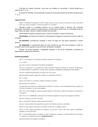 5
Princípio da Justiça Universal: crime que, por tratado ou convenção, o Brasil obrigou-se a
reprimir (art. 7°, II, a).
Princípio do Pavilhão: crime praticado a bordo de navios particulares de bandeira brasileira (art.
7°, II, c).
Lugar do Crime
Art. 6º - Considera-se praticado o crime no lugar em que ocorreu a ação ou omissão, no todo ou em parte,
bem como onde se produziu ou deveria produzir-se o resultado.
Quando a ação e o resultado ocorrem em um mesmo lugar, o assunto não comporta
discussões. Entretanto, quando a conduta típica é constituída de vários atos, ou o resultado se dá em
lugar diverso da ação, merece a matéria análise mais apurada.
Na tentativa de explicar o lugar em que o crime foi cometido, surgiram três teorias:
Da Atividade: considera-se cometido o crime apenas no lugar em que tenha ocorrido a ação ou
omissão.
Do Resultado: considera-se cometido o crime no lugar em que tenha produzido o evento
danoso.
Da Ubiqüidade: é considerado lugar do crime aquele em que tiver sido praticada a ação ou
omissão, assim como aquele em que tiver sido verificado o resultado.
Adotou, de forma expressa, a legislação brasileira, a teoria da ubiqüidade, consoante se
depreende do artigo acima transcrito.
Extraterritorialidade
Art. 7º - Ficam sujeitos à lei brasileira, embora cometidos no estrangeiro:
I - os crimes:
a) contra a vida ou a liberdade do Presidente da República;
b) contra o patrimônio ou a fé pública da União, do Distrito Federal, de Estado, de Território, de Município,
de empresa pública, sociedade de economia mista, autarquia ou fundação instituída pelo Poder Público;
c) contra a administração pública, por quem está a seu serviço;
d) de genocídio, quando o agente for brasileiro ou domiciliado no Brasil;
II - os crimes:
a) que, por tratado ou convenção, o Brasil se obrigou a reprimir;
b) praticados por brasileiro;
c) praticados em aeronaves ou embarcações brasileiras, mercantes ou de propriedade privada, quando em
território estrangeiro e aí não sejam julgados.
§ 1º - Nos casos do inciso I, o agente é punido segundo a lei brasileira, ainda que absolvido ou condenado no
estrangeiro.
§ 2º - Nos casos do inciso II, a aplicação da lei brasileira depende do concurso das seguintes condições:
a) entrar o agente no território nacional;
b) ser o fato punível também no país em que foi praticado;
c) estar o crime incluído entre aqueles pelos quais a lei brasileira autoriza a extradição;
d) não ter sido o agente absolvido no estrangeiro ou não ter aí cumprido a pena;
e) não ter sido o agente perdoado no estrangeiro ou, por outro motivo, não estar extinta a punibilidade,
segundo a lei mais favorável.
§ 3º - A lei brasileira aplica-se também ao crime cometido por estrangeiro contra brasileiro fora do Brasil,
se, reunidas as condições previstas no parágrafo anterior:
a) não foi pedida ou foi negada a extradição;
 