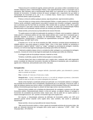 50
Trata-se de punir a conduta do agente, sempre particular, que passa a idéia à sociedade de que
mantém influência sobre a Administração Pública, mais especificamente sobre o funcionário que a
representa. Não interessa, para a caracterização deste delito, se o particular vai ou não influenciar a
decisão do funcionário. A simples conduta de buscar vantagem sob o argumento de que detém a
manipulação do funcionário já é, por si só, a conduta típica, mesmo que o funcionário esteja
absolutamente alheio à ação do particular.
Pratica o crime em análise qualquer pessoa, seja ela particular, seja funcionário público.
Como em todos os crimes contra a Administração Pública, o sujeito passivo é a Administração
Pública, sendo, entretanto, sujeito passivo secundário a pessoa que concede a vantagem, esperando
que a promessa que lhe fora feita se concretize. Não comete este ou qualquer crime. Ele é sujeito
passivo porque é o que sofre o prejuízo material, in concreto, ao passo que a Administração Pública
tem lesionada a sua moralidade, aquele princípio de confiança que todos lhe depositam.
Nesse sentido, pronuncia-se a jurisprudência de nossos tribunais.
"O sujeito passivo do delito de exploração de prestígio é o Estado, pois na espécie o objeto da
tutela penal é o interesse público em seu mais amplo sentido com o qual não é consoante gue o
particular exponha a honra e o prestígio da Admirtistração Pública à situação de objeto de
mercadejamento, transformando o funcionário em aparententente corruptível " (TJSP - Rev. - Rel.
Mendes França - RJTJSP 16/471-472).
A recente Lei n° 9.137, de 16 de novembro de 1995, introduziu condutas típicas inexistentes na
redação anterior, que previa apenas a conduta "obter". Com o novo texto, também se caracteriza o
crime quando o agente "solicita", "cobra" ou " exige " vantagem ou promessa de vantagem, mudando,
inclusive, do nome do tipo legal de exploração de prestígio para tráfico de influência.
O elemento subjetivo desse crime é a vontade de obter vantagem ou a promessa de vantagem,
mudando, inclusive do nome do tipo legal de exploração de prestígio para tráfico de influência.
A vantagem pode ser de qualquer natureza, material ou moral.
Tentativa: é admitida, apesar de difícil comprovação no campo prático.
É preciso deixar bem claro e evidenciado que o sujeito ativo, mediante ardil, está enganando
outrem, a pretexto de influenciar funcionário; tal poder de influência é inexistente, pois, se realmente o
agente vier a influenciar, será praticado outro crime, não esse.
Corrupção ativa
Art. 333 - Oferecer ou prometer vantagem indevida a funcionário público, para determiná-lo a praticar,
omitir ou retardar ato de ofício:
Pena - reclusão, de 1 (um) ano a 8 (oito) anos, e multa.
Parágrafo único - A pena é aumentada de um terço, se, em razão da vantagem ou promessa, o funcionário
retarda ou omite ato de ofício, ou o pratica infringindo dever funcional.
Sendo crime impróprio, é praticado sempre por particular; se o funcionário oferece a vantagem,
sua condição de funcionário não é considerada, equiparando-se a um particular. Procura-se coibir a
ação de qualquer pessoa que venha a afetar a moralidadc da Administração Pública por intermédio de
ofertas a funcionários para que façam ou deixem de fazer algo contra o seu dever de ofício.
Deve-se tomar cuidado com a hipótese de oferecimento de vantagem a pessoa que não seja
funcionário público. Descaracterizado estará o crime em apreço, se alguém oferece a vantagem a
funcionário de sociedade de economia mista; nesse caso, não se pode dar ao sujeito passivo a
mesma abrangência do art. 327, quando o funcionário age como sujeito ativo.
Em resumo, a interpretação extensiva da definição de funcionário público (art. 327) só é
aplicável quando estiver atuando como sujeito ativo; caso contrário, não ocorre a pretendida
equiparação.
Nesse sentido, cita-se a jurisprudência de nossos tribunais.
"Não sendo funcionário público a vítima, agente de sociedade anônima de economia mista, não
pode ser oferecida denúncia por corrupção ativa contra quem a subornou." (TJSP – RHC - Rel.
Chiaradia Neto – RT 378/181).
 