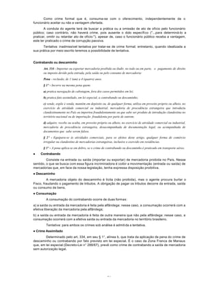 51
Como crime formal que é, consuma-se com o oferecimento, independentemente de o
funcionário aceitar ou não a vantagem ofertada.
A conduta do agente terá de buscar a prática ou a omissão de ato de ofício pelo funcionário
público; caso contrário, não haverá crime, pois ausente o dolo específico ("...para determiná-lo a
praticar, omitir ou retardar ato de ofício:"), apesar de, caso o funcionário público receba a vantagem,
este ter praticado o crime de corrupção passiva.
Tentativa: inadmissível tentativa por tratar-se de crime formal; entretanto, quando idealizada a
sua prática por meio escrito teremos a possibilidade de tentativa.
Contrabando ou descaminho
Art. 334 - Importar ou exportar mercadoria proibida ou iludir, no todo ou em parte, o pagamento de direito
ou imposto devido pela entrada, pela saída ou pelo consumo de mercadoria:
Pena - reclusão, de 1 (um) a 4 (quatro) anos.
§ 1º - Incorre na mesma pena quem:
a) pratica navegação de cabotagem, fora dos casos permitidos em lei;
b) pratica fato assimilado, em lei especial, a contrabando ou descaminho;
c) vende, expõe à venda, mantém em depósito ou, de qualquer forma, utiliza em proveito próprio ou alheio, no
exercício de atividade comercial ou industrial, mercadoria de procedência estrangeira que introduziu
clandestinamente no País ou importou fraudulentamente ou que sabe ser produto de introdução clandestina no
território nacional ou de importação fraudulenta por parte de outrem;
d) adquire, recebe ou oculta, em proveito próprio ou alheio, no exercício de atividade comercial ou industrial,
mercadoria de procedência estrangeira, desacompanhada de documentação legal, ou acompanhada de
documentos que sabe serem falsos.
§ 2º - Equipara-se às atividades comerciais, para os efeitos deste artigo, qualquer forma de comércio
irregular ou clandestino de mercadorias estrangeiras, inclusive o exercido em residências.
§ 3º - A pena aplica-se em dobro, se o crime de contrabando ou descaminho é praticado em transporte aéreo.
l Contrabando
Consiste na entrada ou saída (importar ou exportar) de mercadoria proibida no País. Nesse
sentido, o que se busca com essa figura incriminadora é coibir a movimentação (entrada ou saída) de
mercadorias que, em face da nossa legislação, tenha expressa disposição proibitiva.
l Descaminho
A mercadoria objeto do descaminho é lícita (não proibida), mas o agente procura burlar o
Fisco, fraudando o pagamento de tributos. A obrigação de pagar os tributos decorre da entrada, saída
ou consumo de bens.
l Consumação
A consumação do contrabando ocorre de duas formas:
a) a saída ou entrada da mercadoria é feita pela alfândega: nesse caso, a consumação ocorrerá com a
efetiva liberação da mercadoria pela alfândega;
b) a saída ou entrada da mercadoria é feita de outra maneira que não pela alfândega: nesse caso, a
consumação ocorrerá com a efetiva saída ou entrada da mercadoria no território brasileiro.
Tentativa: para ambos os crimes sob análise é admitida a tentativa.
l Crime Assimilado
Determinado pelo art. 334, em seu § 1°, alínea b, que trata da aplicação de pena do crime de
descaminho ou contrabando por fato previsto em lei especial. É o caso da Zona Franca de Manaus
que, em lei especial (Decreto-Lei n° 288/67), prevê como crime de contrabando a saída de mercadoria
sem autorização legal.
 