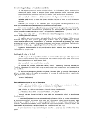 52
Impedimento, perturbação ou fraude de concorrência
Art. 335 - Impedir, perturbar ou fraudar concorrência pública ou venda em hasta pública, promovida pela
administração federal, estadual ou municipal, ou por entidade paraestatal; afastar ou procurar afastar
concorrente ou licitante, por meio de violência, grave ameaça, fraude ou oferecimento de vantagem:
Pena - detenção, de 6 (seis) meses a 2 (dois) anos, ou multa, além da pena correspondente à violência.
Parágrafo único - Incorre na mesma pena quem se abstém de concorrer ou licitar, em razão da vantagem
oferecida.
O Estado, para alcançar os fins colimados, deve sempre primar pela transparência de seus
atos, principalmente quando se relaciona contratualmente com particulares.
Para buscar tais objetivos, o Estado propugna pelos princípios da legalidade, impessoalidade,
moralidade e publicidade; em decorrência, qualquer ato que desrespeite tais preceitos deve ser
punido em benefício da Administração Pública e, principalmente, da sociedade.
O caput desse artigo refere-se à concorrência e à venda em hasta pública, mediante as condutas
típicas: impedir, perturbar ou fraudar.
Os negócios que envoivem, de um lado, particular e, de outro, a Administração Pública, sempre
merecem fiscalização mais apurada, pois sempre se tem a idéia de que Administração Pública
beneficia-se de tais contratos em detrimento da sociedade. Não são raras as vezes em que várias
empresas, em conluio, se reúnem para fraudar licitações e todas as suas modalidades. É exatamente
para coibir tais condutas que o legislador penal inseriu tal dispositivo incriminador.
Entretanto, em atendimento ao princípio da reserva legal, o presente artigo aplica-se apenas a
hasta pública ou concorrência.
Inutilização de edital ou de sinal
Art. 336 - Rasgar ou, de qualquer forma, inutilizar ou conspurcar edital afixado por ordem de funcionário
público; violar ou inutilizar selo ou sinal empregado, por determinação legal ou por ordem de funcionário
público, para identificar ou cerrar qualquer objeto:
Pena - detenção, de 1 (um) mês a 1 (um) ano, ou multa.
As condutas que tipificam o delito são "rasgar" (cortar), "conspurcar" (manchar, macular) ou
"inutilizar" (de qualquer forma tirar-Ihe a compreensão); dirigem-se a edital afixado, não interessando a
sua finalidade.
Na segunda parte do artigo, são mencionadas as condutas "violar" ou "inutilizar" selo ou sinal. A
primeira conduta, "violar", não implica a necessidade do emprego da violência; violar é a quebra de
sigilo, é devassar o indevassável.
Tentativa: é admissível.
Subtração ou inutilização de livro ou documento
Art. 337 - Subtrair, ou inutilizar, total ou parcialmente, livro oficial, processo ou documento confiado à
custódia de funcionário, em razão de ofício, ou de particular em serviço público:
Pena - reclusão, de 2 (dois) a 5 (cinco) anos, se o fato não constitui crime mais grave.
A conduta típica desse delito consiste em "subtrair" ou "inutilizar".
"Subtrair" não é a simples retirada da coisa, mas, sim, retirada com animus de apropriar-se
definitivamente.
A conduta dirige-se a livro oficial (nunca particular), processo (judicial de caráter administrativo)
e documento confiado a funcionário (tanto pode ser o documento público como particular). Vale
salientar que há prática do crime se a ação do agente é dirigida ao particular no exercício de função
pública. A interpretação sobre esse ponto é extensiva ao particular por expressa disposição legal ("...de
particular em serviço público"), tal não ocorrendo com a corrupção ativa (art. 333).
É crime subsidiário em que se verifica pela ressalva "... se o fato não constitui crime mais
grave".
 