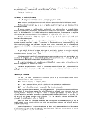 53
Inexiste o delito se a subtração ocorre, por exemplo, para a prática do crime de supressão de
documento (art. 305), sendo o agente punido apenas por este crime.
Tentativa: é admissível.
Reingresso de Estrangeiro no país
Art. 338 - Reingressar no território nacional o estrangeiro que dele foi expulso:
Pena - reclusão, de 1 (um) a 4 (quatro) anos, sem prejuízo de nova expulsão após o cumprimento da pena.
Trata-se de crime próprio que só pode ser praticado por estrangeiro, já que não se admite a
expulsão de nacional.
O ato de expulsão na realidade não é ato judicial, e sim administrativo, de competência do
Presidente da República, no entanto, o crime foi classificado como sendo contra a Administração da
Justiça. O ato de expulsão só pode ser analisado pelo judiciário em seu aspecto formal, ou seja, se
cumpriu as exigências legais estabelecidas no Estatuto do Estrangeiro, Lei n° 6.815/80.
Cumpre esclarecer o sentido de expulso, uma vez que é muito comum confundi-lo com
deportação e com extradição.
A EXTRADIÇÃO consiste em ato judicial em que o país entrega um acusado a outro país que o
reclama por delito praticado. A EXPULSÃO consiste na retirada forçada de estrangeiro do país por
mostrar-se inconveniente aos interesses internos, neste caso o estrangeiro está no país de forma
regular. A DEPORTAÇÃO é a retirada coativa do estrangeiro por encontrar-se de maneira irregular no
país.
O tipo penal caracteriza-se pela reentrada do estrangeiro expulso no território nacional,
entendendo-se este como o seu espaço aéreo e terrestre, não se incluindo pois o território nacional
por disposição legal, tal como navio e avião.
Não caracteriza crime o fato do estrangeiro permanecer no país, mesmo após a expulsão, o tipo
penal fala do reingresso, que se for autorizado pela autoridade consular, exclui o crime, que de igual
forma é excluído se a expulsão for tida por ilegal pelo judiciário.
O cumprimento da pena não prejudica a expulsão ao final, inclusive, pode ser expulso mesmo
antes de cumprida se de interesse do Estado.
Tentativa: admite tentativa, e inexiste na mocialidade culposa, uma vez que o núcleo do tipo é o
reingresso intencional, sabendo o estrangeiro que foi expulso e não mais poderia adentrar no território
nacional.
Denunciação caluniosa
Art. 339 - Dar causa a instauração de investigação policial ou de processo judicial contra alguém,
imputando-lhe crime de que o sabe inocente:
Pena - reclusão, de 2 (dois) a 8 (oito) anos, e multa.
§ 1º - A pena é aumentada de sexta parte, se o agente se serve de anonimato ou de nome suposto.
§ 2º - A pena é diminuída de metade, se a imputação é de prática de contravenção.
Este tipo penal caracteriza-se por toda conduta maliciosa e astuciosa do agente que, sabendo
da inocência de determinada pessoa, lhe atribui fato certo e tipificado como criminoso tendo por
objetivo provocar a instauração de inquérito policial ou processo penal contra esta mesma pessoa.
Portanto, a conduta tem de ser astuciosa, o agente tem de ser sabedor da inocência do acusado, e o
fato atribuído tem de ser tipificado como criminoso. O ex.: de Fragoso é bastante elucidativo (ex.:
colocação de coisa furtada no bolso de alguém).
Esse tipo penal visa garantir a idoneidade e a confiabilidade do sistema judiciário do país, e
impedir que o mesmo cometa injustiça, ou tenha que reconhecer que agiu mal, evitando assim a
perda de credibilidade.
Qualquer pessoa pode cometer esta espécie de delito, salvo nos casos de crime de ação penal
privada ou condicionada a representação, em quc só a pessoa legitimada para a queixa, ou para a
representação podem ser sujeito ativo do delito.
 