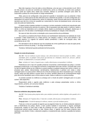 56
Mas não é apenas o foco de visão a única diferença, uma vez que o crime previsto no art. 342 é
de mão própria, só pode ser cometido por testemunha, perito ou intérprete, já neste caso qualquer
pessoa pode ser sujeito ativo, basta que conceda, ofereça ou prometa vantagem para obter do
subornado a prática do crime previsto no artigo antecedente.
Aliás, para se ver configurado o tipo penal em questão é necessário que se pretenda o falso
testemunho ou a falsa perícia de fato relevante para o deslinde da questão, e só será configurado se o
destinatário do suborno for testemunha, perito ou intérprete, razão inclusive pela qual os tribunais têm
decidido que não há o crime em questão se o subornado for menor de dezesseis anos, uma vez que
este não pode ser testemunha.
O objeto jurídico tutelado também é a ameaça à correta prestação jurisdicional prejudicada pela
falsa perícia ou testemunho advindo do suborno, não é necessário que seja aceito o suborno, basta a
oferta, o crime se materializa com a simples oferta, dação ou promessa de vantagem, desde que, é
claro, seja com o fim de obter a manifestação errônea da realidade em relação a fato relevante.
No caso em tela não se tem a retratação como causa extintiva da punibilidade.
Se o perito ou a testemunha forem oficiais e se manifestarem destoantes da realidade de modo
a cometer o falso testemunho ou a falsa perícia, em relação a estes o crime será também o de
corrupção passiva, e o agente do suborno estará cometendo o delito de corrupção ativa, vide
comentários do art. 333.
Por derradeiro é de se observar que há a hipótese de crime qualificado em caso de ação penal,
pelos mesmos motivos do parág. 1° do artigo antecedente.
Tentativa: Admissível quando praticado de forma escrita.
Coação no curso do processo
Art. 344 - Usar de violência ou grave ameaça, com o fim de favorecer interesse próprio ou alheio, contra
autoridade, parte, ou qualquer outra pessoa que funciona ou é chamada a intervir em processo judicial,
policial ou administrativo, ou em juízo arbitral:
Pena - reclusão, de 1 (um) a 4 (quatro) anos, e multa, além da pena correspondente à violência.
Pretende-se com o tipo em questão preservar novamente a administração da justiça, a correta
prestação jurisdicional, e num segundo momento a integridade física das vítimas. Consiste este crime
no fato do agente utilizar-se de violência ou grave ameaça a qualquer pessoa que venha a intervir no
processo (juiz, partes, intervenientes, serventuários, testemunhas e peritos) com vistas a obter
vantagem para si ou para outrem. Difere-se do crime de ameaça pois não é necessário que o mal seja
injusto, basta que seja idôneo a causar temor na vítima, também difere-se do constrangimento ilegal
pois não se faz necessário que a vítima ceda ao coator, basta a violência ou a grave ameaça.
A conduta consiste na violência ou ameaça com o intuito de auferir vantagem para si ou para
outrem, dolo específico.
Responderá ainda o agente pela violência e pela ameaça perpetradas contra a vítima
respondendo, portanto, em concurso material.
Tentativa: A tentativa é admitida.
Exercício arbitrário das próprias razões
Art. 345 - Fazer justiça pelas próprias mãos, para satisfazer pretensão, embora legítima, salvo quando a lei o
permite:
Pena - detenção, de 15 (quinze) dias a 1 (um) mês, ou multa, além da pena correspondente à violência.
Parágrafo único - Se não há emprego de violência, somente se procede mediante queixa.
Trata-se o crime em questão do agente que se julgando titular de um direito pretende realizá-lo
sem a interferência da justiça. Assim, o bem jurídico tutelado é novamente a regular prestação
jurisdicional, violada no caso ante a falta de confiança de que o poder judiciário, titular da tutela
jurisdicional judicial possa resolver a lide. Diante disso, o agente usa de meios próprios para
satisfazer o seu direito. O dolo, o elemento subjetivo, é exatamente este, resolver a questão de maneira
particular.
 