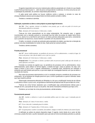 57
O agente responderá em concurso material pela violência perpetrada em virtude do que dispõe
a parte final que trata da pena "(... além da pena correspondente à violência). O crime consuma-se com
a satisfação da pretensão, do contrário responderá pela tentativa.
A ação penal será pública se houver violência contra a pessoa, e privada no caso de
ameaça.Qualquer pessoa que se julgue titular do direito poderá cometer o delito.
Tentativa: a tentativa é admitida.
Subtração, supressão ou dano a coisa própria na posse legal de terceiro
Art. 346 - Tirar, suprimir, destruir ou danificar coisa própria, que se acha em poder de terceiro por
determinação judicial ou convenção:
Pena - detenção, de 6 (seis) meses a 2 (dois) anos, e multa.
Trata-se de crime assemelhado ao do artigo antecedente. No presente caso, o agente
inconformado com a decisão judicial ou convenção que lhe tolhiu da posse do objeto tenta tirá-lo,
suprimi-lo, destruí-lo ou danificá-lo sem buscar os meios judiciais adequados para tanto, entendendo
que o judiciário se equivocou, busca resolver a questão com as próprias mãos.
O delito, no entanto, só pode ser praticado pelo proprietário do objeto, que deve ter a intenção de
praticar uma das modalidades do núcleo do tipo. Ação penal ser sempre pública.
Tentativa: admite a tentativa.
Fraude processual
Art. 347 - Inovar artificiosamente, na pendência de processo civil ou administrativo, o estado de lugar, de
coisa ou de pessoa, com o fim de induzir a erro o juiz ou o perito:
Pena - detenção, de 3 (três) meses a 2 (dois) anos, e multa.
Parágrafo único - Se a inovação se destina a produzir efeito em processo penal, ainda que não iniciado, as
penas aplicam-se em dobro.
Consiste na conduta do agente que, na pendência de processo civil ou administrativo, inova
artificiosamante, (para utilizar os termos legais), o estado de lugar, coisa ou pessoa. Ou seja, com
vistas a induzir o juiz a erro, o agente dolosamente, e mediante ardil, transforma por exemplo o
ambiente que está isolado para perícia, e que será objeto de investigação fazendo com que se altere o
resultado da mesma.
Nos casos de processo administrativo e civil, é condição primeira a existência de processo em
andamento. Já na hipótese de infração penal em que o crime é qualificado e a pena é dobrada, basta
que haja inquérito policial.
Observação interessante efetuada por Mirabete é a de que a modificação haverá de ser idônea
e suficiente a induzir o juízo a erro, se grosseira e facilmente perceptível não há que se falar em crime.
Trata-se de crime formal, bastando que a modificação seja suficientemente idônea para a
indução ao erro, que pode ser do juiz ou do perito, não sendo necessário entretanto que haja o erro.
Tentativa: por se tratar de crime plurissubsistente, admite tentativa.
Favorecimento pessoal
Art. 348 - Auxiliar a subtrair-se à ação de autoridade pública autor de crime a que é cominada pena de
reclusão:
Pena - detenção, de 1 (um) a 6 (seis) meses, e multa.
§ 1º - Se ao crime não é cominada pena de reclusão:
Pena - detenção, de 15 (quinze) dias a 3 (três) meses, e multa.
§ 2º - Se quem presta o auxílio é ascendente, descendente, cônjuge ou irmão do criminoso, fica isento de pena.
A definição se aufere do próprio dispositivo legal. O agente, tendo diante de si autor de fato
criminoso, presta-lhe todo o auxílio necessário para que este se furte da atividade judiciária ou policial.
 