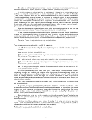 59
Em todos os outros artigos antecedentes, o agente era sempre um terceiro que ameaçava a
administração da justiça, in casu, o crime só pode ser cometido por funcionário público.
A conduta consiste em ordenar a prisão, no caso o agente é o superior, ou receber e encarcerar
a vítima, aqui o agente é o subordinado, ou manter encarcerado quem já era para estar em liberdade.
O bem jurídico tutelado é, mais uma vez, a regular administração da justiça, que deve obedecer ao
Princípio da Legalidade, pois as formas e as hipóteses de prisão ou medida de segurança estão
previstas em lei, e sendo o agente, em qualquer dos casos funcionário público, deve obedecer a este
princípio, sob pena de estar cometendo o abuso em questão. Assim, tanto a ordem como a prisão só
podem ser efetuadas nos casos previstos em lei (prisão em flagrante, mandado de prisão, sentença
de pronúncia, prisão preventiva, etc.) mas desde que satisfeitas, em todos os casos as prescrições le-
gais, que por ser matéria de direito processual dela não cuidaremos.
Mas não são estas as únicas hipóteses, pois ainda temos os incisos III e IV, que por sua
clareza dispensam comentários. Por ser crime unisubsistente, não admite tentativa.
O dolo consiste na intenção de mandar encarcerar , receber e encarcerar, manter encarcerado,
ou atuar com abuso de poder quando em diligência, e por derradeiro submeter a situação vexatória
pessoa que esteja sob custódia, não importa porque motivo, o que interessa é o desrespeito à
previsão legal e à decisão judicial, possui características do exercício arbitrário das próprias razões.
Tentativa: Por ser crime unisubsistente, não admite tentativa.
Fuga de pessoa presa ou submetida a medida de segurança
Art. 351 - Promover ou facilitar a fuga de pessoa legalmente presa ou submetida a medida de segurança
detentiva:
Pena - detenção, de 6 (seis) meses a 2 (dois) anos.
§ 1º - Se o crime é praticado a mão armada, ou por mais de uma pessoa, ou mediante arrombamento, a pena
é de reclusão, de 2 (dois) a 6 (seis) anos.
§ 2º - Se há emprego de violência contra pessoa, aplica-se também a pena correspondente à violência.
§ 3º - A pena é de reclusão, de 1 (um) a 4 (quatro) anos, se o crime é praticado por pessoa sob cuja custódia
ou guarda está o preso ou o internado.
§ 4º - No caso de culpa do funcionário incumbido da custódia ou guarda, aplica-se a pena de detenção, de 3
(três) meses a 1 (um) ano, ou multa.
In casu o agente não é o preso, e sim quem ajuda o preso a fugir, e nem poderia ser o preso,
pois a fuga simples, sem violência não constitui crime. Consiste a conduta na vontade dirigida em
facilitar a frustração da determinação judicial que levou o fugitivo a ficar preso. A prisão no entanto
haverá de ser legal, ainda que injusta, mas legal, não havendo que se falar no crime em questão se
houver facilitação de fuga decorrente de prisão efetuada nos moldes da proibição do artigo anterior, ou
seja, com abuso de poder.
Para que o crime seja consumado, é necessário que o fugitivo logre êxito em seu intento, ainda
que por pouco tempo.
O ajudante, ou seja, o agente do crime, pode praticá-lo sozinho e armado, deverá usar a arma
de rnaneira a intimidar quem pretende ou tenha o dever de impedir a fuga, ou em conjunto com outras
pessoas, ou ainda mediante arrombamento, todas são hipóteses de qualifiicadoras. Se houver
violência contra a pessoa haverá concurso matcerial, uma vez que o parág. 2° prevê que deve ser
aplicada ainda a pena correspondente à violência.
Exemplo deste tipo penal vem sendo noticiado na mídia, são casos de "resgate" de traficantes
de drogas nas grandes capitais, em que os agentes invadem delegacias, rendem os carcereiros e
levam o prisioneiro.
Admite a modalidade culposa, que é o caso do parág. 4° do artigo em comento, quando o
agente a quem estava atribuída a custódia do preso ou interno, que tinha o dever jurídico de cuidado e,
por negligência, imprudência ou imperícia permite a fuga do detento.
Tentativa: Por ser conduta plurissubisistente admite tentativa.
 