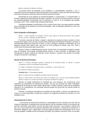 6
b) houve requisição do Ministro da Justiça.
O princípio básico da aplicação da lei brasileira é a territorialidade; entretanto, o art. 7°
supracitado menciona exceções à regra de aplicação da lei brasileira a fatos ocorridos fora dos limites
territoriais nacionais em decorrência dos princípios supramencionados.
Apresentam-se duas espécies de extraterritorialidade: a condicionada e a incondicionada. A
primeira, depende de preenchimento de alguns requisitos. Os crimes aos quais se aplica o princípio
da extraterritorialidade condicionada são os previstos no inciso II, e as condições são aquelas
indicadas no § 2°. O § 3° contém duas condicionantes extras.
A extraterritorialidade incondicionada, como o próprio nome indica, não exige qualquer condição
para a aplicação da lei brasileira em território estrangeiro. São as hipóteses previstas no inciso I do
artigo sob análise.
Pena Cumprida no Estrangeiro
Art. 8º - A pena cumprida no estrangeiro atenua a pena imposta no Brasil pelo mesmo crime, quando
diversas, ou nela é computada, quando idênticas.
É princípio universal de Direito o respeito à dignida-de da pessoa humana, previsto no texto
constitucional vigente como princípio constitucional fundamental da República Federativa do Brasil. A
previsão deste artigo visa a evitar o bis in idem, ou seja, a proteger o apenado no estrangeiro de uma
segunda punição pelo mesmo fato: não evita um novo processo no Brasil, mas, sim, evita o
cumprimento de duas penas pelo mesmo fato.
Quando a pena for qualitativamente diversa, deverá haver sua atenuação obrigatória imposta
pela lei brasileira. Para aquela quantitativamente diversa, a pena cumprida no estrangeiro será
considerada no Brasil, restando ao apenado cumprir apenas o quantum que exceder da punição
imposta e cumprida no estrangeiro.
Eficácia da Sentença Estrangeira
Art. 9º - A sentença estrangeira, quando a aplicação da lei brasileira produz na espécie as mesmas
conseqüências, pode ser homologada no Brasil para:
I - obrigar o condenado à reparação do dano, a restituições e a outros efeitos civis;
II - sujeitá-lo a medida de segurança.
Parágrafo único - A homologação depende:
a) para os efeitos previstos no inciso I, de pedido da parte interessada;
b) para os outros efeitos, da existência de tratado de extradição com o país de cuja autoridade judiciária
emanou a sentença, ou, na falta de tratado, de requisição do Ministro da Justiça.
Quando um órgão jurisdicional se manifesta por uma sentença, isso conforma-se como
verdadeiro ato declaratório de soberania do Estado, uma vez que emanado de órgão competente
representante de parcela do poder estatal. Nesse caso, o Poder Judiciário pratica ato de verdadeira
soberania: em conseqüência, sua execução somente poderá ser promovida nos estritos limites do
território nacional.
Portanto, as sentenças estrangeiras só poderão ser executadas, no Brasil, nas hipóteses dos
incisos I e II aqui apreciados e desde que cumpram as exigências previstas nas alíneas a e b do
parágrafo único.
Interpretação da Lei Penal
O Iluminismo do século XVII opunha-se à interpretação das leis, achando que esta não era
função do magistrado. A perspectiva de que para aplicar a lei era necessário discutir o seu espírito não
era bem vista pelas novas idéias, uma vez que esse mesmo princípio, o de consultar o espírito das
leis, era o que proporcionava as decisões arbitrárias que mantinham o absolutismo monárquico. O
Iluminismo apega-se, pois, à legalìdade, excluindo qualquer espécie de interpretação da lei como
meio de proteger o cidadão contra os excessos do Estado. A lei passou a funcionar como um amuleto
 
