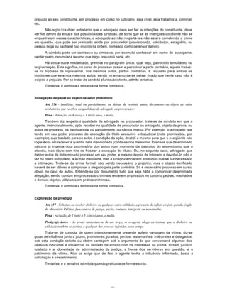61
prejuízo ao seu constituinte, em processo em curso no judiciário, seja cível, seja trabalhista, criminal,
etc.
Não signitïca dizer entretanto que o advogado deve ser fiel às intenções do constituinte, deve
ser fiel dentro da ética e das possibilidades jurídicas, de sorte que se as intenções do cliente não se
enquadrarem nestas características, o advogado ao não respeitá-las não estará cometendo o crime
em questão, que pode ser praticado ainda por procurador (provisionado, solicitador, estagiário, ou
pessoa leiga ou bacharel não inscrito na ordem, nomeado como defensor dativo).
A conduta pode ser comissiva ou omissiva, por exemplo confessar em nome do outorgante,
perder prazo, renunciar a recurso que traga prejuízo à parte, etc.
Há ainda outra modalidade, prevista no parágrafo único, qual seja, patrocínio simultâneo ou
tergiversação. Esta significa, no curso do processo passar a patrocinar a parte contrária, aquela traduz-
se na hipótese de representar, nos mesmos autos, partes contrárias. E requisito para ambas as
hipóteses que seja nos mesmos autos, sendo no entanto de se deixar fixado que neste caso não é
exigido o prejuízo. Por se tratar de conduta plurissubsistente, admite tentativa.
Tentativa: é admitida a tentativa na forma comissiva.
Sonegação de papel ou objeto de valor probatório
Art. 356 - Inutilizar, total ou parcialmente, ou deixar de restituir autos, documento ou objeto de valor
probatório, que recebeu na qualidade de advogado ou procurador:
Pena - detenção, de 6 (seis) a 3 (três) anos, e multa.
Também diz respeito à qualidade de advogado ou procurador, trata-se de conduta em que o
agente, intencionalmente, após receber na qualidade de procurador ou advogado, objeto de prova, ou
autos de processo, os danifica total ou parcialmente, ou não os restitui. Por exemplo, o advogado que
tendo em seu poder processo de execução de título executivo extrajudicial (nota promissória, por
exemplo), cujo traslado para os autos é condição da ação, destrói a mesma para que o exeqüente não
logre êxito em receber a quantia nela mencionada (conta-se nos meandros forenses que determinado
patrono já ingerira nota promissória dos autos num momento de descuido do serventuário que o
atendia, isso óbvio com fins de frustrar a execução do título). Ou, no segundo caso, advogado que
detém autos de determinado processo em seu poder, e mesmo depois de intimado a devolvê-lo não o
faz no prazo estipulado, a lei não menciona, mas a jurisprudência tem entendido que se faz necessário
a intimação. Trata-se de crime formal, não sendo necessário o prejuízo, mas o objeto danificado
haverá de ser idôneo a comprovar o alegado pela parte contrária. Só é necessário processo em curso,
óbvio, no caso de autos. Entende-se por documento tudo que seja hábil a comprovar determinada
alegação, sendo comum em processos criminais restarem arquivados no cartório pedras, machados
e demais objetos utilizados em prática criminosa.
Tentativa: é admitida a tentativa na forma comissiva.
Exploração de prestígio
Art. 357 - Solicitar ou receber dinheiro ou qualquer outra utilidade, a pretexto de influir em juiz, jurado, órgão
do Ministério Público, funcionário de justiça, perito, tradutor, intérprete ou testemunha:
Pena - reclusão, de 1 (um) a 5 (cinco) anos, e multa.
Parágrafo único - As penas aumentam-se de um terço, se o agente alega ou insinua que o dinheiro ou
utilidade também se destina a qualquer das pessoas referidas neste artigo.
Trata-se de conduta de quem intencionalmente pretende auferir vantagem da vítima, diz-se
gozar de influência junto a juízes, promotores, jurados, peritos, testemunhas, intérpretes e delegados,
sob esta condição solicita ou obtém vantagem sob o argumento de que convencerá algumas das
pessoas indicadas a influenciar na decisão de acordo com os interesses da vítima. O bem jurídico
tutelado é a idoneidade da administração da justiça, a honra dos servidores em questão, e o
patrimônio da vítima. Não se exige que de fato o agente tenha a intluência informada, basta a
solicitação e o recebimento.
Tentativa: é a tentativa admitida quando praticada de forma escrita.
 