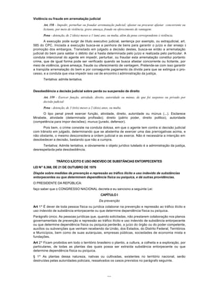 62
Violência ou fraude em arrematação judicial
Art. 358 - Impedir, perturbar ou fraudar arrematação judicial; afastar ou procurar afastar concorrente ou
licitante, por meio de violência, grave ameaça, fraude ou oferecimento de vantagem:
Pena - detenção, de 2 (dois) meses a 1 (um) ano, ou multa, além da pena correspondente à violência.
A execução pode surgir de título executivo judicial, sentença por exemplo, ou extrajudicial, art.
585 do CPC. Iniciada a execução busca-se a penhora de bens para garantir o juízo e dar ensejo à
promoção dos embargos. Transitado em julgado a decisão destes, busca-se então a arrematação
judicial do bem para saldar o débito daí a hasta determinada pelo juízo e realizada pelo particular. A
conduta intencional do agente em impedir, perturbar, ou fraudar esta arrematação constitui portanto
crime, que de igual forma pode ser verificado quando se busca afastar concorrente ou licitante, por
meio de violência, grave ameaça, fraude ou oferecimento de vantagem. Pretende-se com isso garantir
a tranqüila arrematação do bem e por conseguinte pagamento da dívida para que se extingua o pro-
cesso, e a conduta que visa impedir isso vai de encontro à administração da justiça.
Tentativa: admite tentativa.
Desobediência a decisão judicial sobre perda ou suspensão de direito
Art. 359 - Exercer função, atividade, direito, autoridade ou múnus, de que foi suspenso ou privado por
decisão judicial:
Pena - detenção, de 3 (três) meses a 2 (dois) anos, ou multa.
O tipo penal prevê exercer função, atividade, direito, autoridade ou múnus (...). Esclarece
Mirabete, atividade (determinada profissão); direito (pátrio poder, direito político), autoridade
(competência para impor decisões); munus (jurado, defensor).
Pois bem, o crime consiste na conduta dolosa, em que o agente tem contra si decisão judicial
com trânsito em julgado, determinando que se abstenha de exercer uma das prerrogativas acima, e
não obstante, o mesmo desconsidera a ordem judicial e as exerce. Não é necessária a intenção em
desobedecer a decisão, bastando que não a cumpra.
Tentativa: Admite tentativa, e obviamente o objeto jurídico tutelado é a administração da justiça,
desrespeitada pela desobediência.
TRÁFICO ILÍCITO E USO INDEVIDO DE SUBSTÂNCIAS ENTORPECENTES
LEI Nº 6.368, DE 21 DE OUTUBRO DE 1976
Dispõe sobre medidas de prevenção e repressão ao tráfico ilícito e uso indevido de substâncias
entorpecentes ou que determinem dependência física ou psíquica, e dá outras providências.
O PRESIDENTE DA REPÚBLICA:
faço saber que o CONGRESSO NACIONAL decreta e eu sanciono a seguinte Lei:
CAPÍTULO I
Da prevenção
Art 1º É dever de toda pessoa física ou jurídica colaborar na prevenção e repressão ao tráfico ilícito e
uso indevido de substância entorpecente ou que determine dependência física ou psíquica.
Parágrafo único. As pessoas jurídicas que, quando solicitadas, não prestarem colaboração nos planos
governamentais de prevenção e repressão ao tráfico ilícito e uso indevido de substância entorpecente
ou que determine dependência física ou psíquica perderão, a juízo do órgão ou do poder competente,
auxílios ou subvenções que venham recebendo da União, dos Estados, do Distrito Federal, Territórios
e Municípios, bem como de suas autarquias, empresas públicas, sociedades de economia mista e
fundações.
Art 2º Ficam proibidos em todo o território brasileiro o plantio, a cultura, a colheita e a exploração, por
particulares, de todas as plantas das quais possa ser extraída substância entorpecente ou que
determine dependência física ou psíquica.
§ 1º As plantas dessa natureza, nativas ou cultivadas, existentes no território nacional, serão
destruídas pelas autoridades policiais, ressalvados os casos previstos no parágrafo seguinte.
 