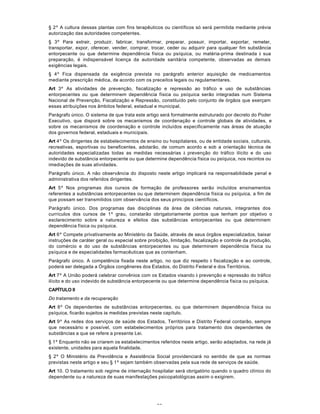 63
§ 2º A cultura dessas plantas com fins terapêuticos ou científicos só será permitida mediante prévia
autorização das autoridades competentes.
§ 3º Para extrair, produzir, fabricar, transformar, preparar, possuir, importar, exportar, remeter,
transportar, expor, oferecer, vender, comprar, trocar, ceder ou adquirir para qualquer fim substância
entorpecente ou que determine dependência física ou psíquica, ou matéria-prima destinada à sua
preparação, é indispensável licença da autoridade sanitária competente, observadas as demais
exigências legais.
§ 4º Fica dispensada da exigência prevista no parágrafo anterior aquisição de medicamentos
mediante prescrição médica, de acordo com os preceitos legais ou regulamentares.
Art 3º As atividades de prevenção, fiscalização e repressão ao tráfico e uso de substâncias
entorpecentes ou que determinem dependência física ou psíquica serão integradas num Sistema
Nacional de Prevenção, Fiscalização e Repressão, constituído pelo conjunto de órgãos que exerçam
essas atribuições nos âmbitos federal, estadual e municipal.
Parágrafo único. O sistema de que trata este artigo será formalmente estruturado por decreto do Poder
Executivo, que disporá sobre os mecanismos de coordenação e controle globais de atividades, e
sobre os mecanismos de coordenação e controle incluídos especificamente nas áreas de atuação
dos governos federal, estaduais e municipais.
Art 4º Os dirigentes de estabelecimentos de ensino ou hospitalares, ou de entidade sociais, culturais,
recreativas, esportivas ou beneficentes, adotarão, de comum acordo e sob a orientação técnica de
autoridades especializadas todas as medidas necessárias à prevenção do tráfico ilícito e do uso
indevido de substância entorpecente ou que determine dependência física ou psíquica, nos recintos ou
imediações de suas atividades.
Parágrafo único. A não observância do disposto neste artigo implicará na responsabilidade penal e
administrativa dos referidos dirigentes.
Art 5º Nos programas dos cursos de formação de professores serão incluídos ensinamentos
referentes a substâncias entorpecentes ou que determinem dependência física ou psíquica, a fim de
que possam ser transmitidos com observância dos seus princípios científicos.
Parágrafo único. Dos programas das disciplinas da área de ciências naturais, integrantes dos
currículos dos cursos de 1º grau, constarão obrigatoriamente pontos que tenham por objetivo o
esclarecimento sobre a natureza e efeitos das substâncias entorpecentes ou que determinem
dependência física ou psíquica.
Art 6º Compete privativamente ao Ministério da Saúde, através de seus órgãos especializados, baixar
instruções de caráter geral ou especial sobre proibição, limitação, fiscalização e controle da produção,
do comércio e do uso de substâncias entorpecentes ou que determinem dependência física ou
psíquica e de especialidades farmacêuticas que as contenham.
Parágrafo único. A competência fixada neste artigo, no que diz respeito à fiscalização e ao controle,
poderá ser delegada a Órgãos congêneres dos Estados, do Distrito Federal e dos Territórios.
Art 7º A União poderá celebrar convênios com os Estados visando à prevenção e repressão do tráfico
ilícito e do uso indevido de substância entorpecente ou que determine dependência física ou psíquica.
CAPÍTULO II
Do tratamento e da recuperação
Art 8º Os dependentes de substâncias entorpecentes, ou que determinem dependência física ou
psíquica, ficarão sujeitos às medidas previstas neste capítulo.
Art 9º As redes dos serviços de saúde dos Estados, Territórios e Distrito Federal contarão, sempre
que necessário e possível, com estabelecimentos próprios para tratamento dos dependentes de
substâncias a que se refere a presente Lei.
§ 1º Enquanto não se criarem os estabelecimentos referidos neste artigo, serão adaptados, na rede já
existente, unidades para aquela finalidade.
§ 2º O Ministério da Previdência e Assistência Social providenciará no sentido de que as normas
previstas neste artigo e seu § 1º sejam também observadas pela sua rede de serviços de saúde.
Art 10. O tratamento sob regime de internação hospitalar será obrigatório quando o quadro clínico do
dependente ou a natureza de suas manifestações psicopatológicas assim o exigirem.
 