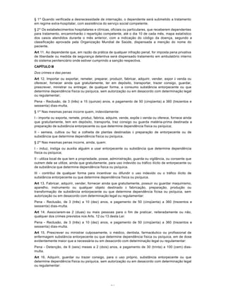 64
§ 1º Quando verificada a desnecessidade de internação, o dependente será submetido a tratamento
em regime extra-hospitalar, com assistência do serviço social competente.
§ 2º Os estabelecimentos hospitalares e clínicas, oficiais ou particulares, que receberem dependentes
para tratamento, encaminharão à repartição competente, até o dia 10 de cada mês, mapa estatístico
dos casos atendidos durante o mês anterior, com a indicação do código da doença, segundo a
classificação aprovada pela Organização Mundial de Saúde, dispensada a menção do nome do
paciente.
Art 11. Ao dependente que, em razão da prática de qualquer infração penal, for imposta pena privativa
de liberdade ou medida de segurança detentiva será dispensado tratamento em ambulatório interno
do sistema penitenciário onde estiver cumprindo a sanção respectiva.
CAPÍTULO III
Dos crimes e das penas
Art 12. Importar ou exportar, remeter, preparar, produzir, fabricar, adquirir, vender, expor à venda ou
oferecer, fornecer ainda que gratuitamente, ter em depósito, transportar, trazer consigo, guardar,
prescrever, ministrar ou entregar, de qualquer forma, a consumo substância entorpecente ou que
determine dependência física ou psíquica, sem autorização ou em desacordo com determinação legal
ou regulamentar;
Pena - Reclusão, de 3 (três) a 15 (quinze) anos, e pagamento de 50 (cinqüenta) a 360 (trezentos e
sessenta) dias-multa.
§ 1º Nas mesmas penas incorre quem, indevidamente:
I - importa ou exporta, remete, produz, fabrica, adquire, vende, expõe à venda ou oferece, fornece ainda
que gratuitamente, tem em depósito, transporta, traz consigo ou guarda matéria-prima destinada a
preparação de substância entorpecente ou que determine dependência física ou psíquica;
II - semeia, cultiva ou faz a colheita de plantas destinadas à preparação de entorpecente ou de
substãncia que determine dependência física ou psíquica.
§ 2º Nas mesmas penas incorre, ainda, quem:
I - induz, instiga ou auxilia alguém a usar entorpecente ou substância que determine dependência
física ou psíquica;
II - utiliza local de que tem a propriedade, posse, administração, guarda ou vigilância, ou consente que
outrem dele se utilize, ainda que gratuitamente, para uso indevido ou tráfico ilícito de entorpecente ou
de substância que determine dependência fisica ou psíquica.
III - contribui de qualquer forma para incentivar ou difundir o uso indevido ou o tráfico ilícito de
substância entorpecente ou que determine dependência física ou psíquica.
Art 13. Fabricar, adquirir, vender, fornecer ainda que gratuitamente, possuir ou guardar maquinismo,
aparelho, instrumento ou qualquer objeto destinado à fabricação, preparação, produção ou
transformação de substância entorpecente ou que determine dependência fícisa ou psíquica, sem
autorização ou em desacordo com determinação legal ou regulamentar:
Pena - Reclusão, de 3 (três) a 10 (dez) anos, e pagamento de 50 (cinqüenta) a 360 (trezentos e
sessenta) dias-multa.
Art 14. Associarem-se 2 (duas) ou mais pessoas para o fim de praticar, reiteradamente ou não,
qualquer dos crimes previstos nos Arts. 12 ou 13 desta Lei:
Pena - Reclusão, de 3 (três) a 10 (dez) anos, e pagamento de 50 (cinqüenta) a 360 (trezentos e
sessenta) dias-multa.
Art 15. Prescrever ou ministrar culposamente, o médico, dentista, farmacêutico ou profissional de
enfermagem substância entorpecente ou que determine dependência física ou psíquica, em de dose
evidentemente maior que a necessária ou em desacordo com determinação legal ou regulamentar:
Pena - Detenção, de 6 (seis) meses a 2 (dois) anos, e pagamento de 30 (trinta) a 100 (cem) dias-
multa.
Art 16. Adquirir, guardar ou trazer consigo, para o uso próprio, substância entorpecente ou que
determine dependência física ou psíquica, sem autorização ou em desacordo com determinação legal
ou regulamentar:
 