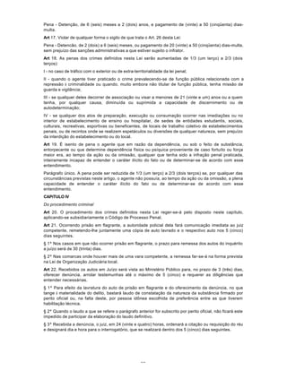 65
Pena - Detenção, de 6 (seis) meses a 2 (dois) anos, e pagamento de (vinte) a 50 (cinqüenta) dias-
multa.
Art 17. Violar de qualquer forma o sigilo de que trata o Art. 26 desta Lei:
Pena - Detencão, de 2 (dois) a 6 (seis) meses, ou pagamento de 20 (vinte) a 50 (cinqüenta) dias-multa,
sem prejuízo das sanções administrativas a que estiver sujeito o infrator.
Art 18. As penas dos crimes definidos nesta Lei serão aumentadas de 1/3 (um terço) a 2/3 (dois
terços):
I - no caso de tráfico com o exterior ou de extra-territorialidade da lei penal;
II - quando o agente tiver praticado o crime prevalecendo-se de função pública relacionada com a
repressão à criminalidade ou quando, muito embora não titular de função pública, tenha missão de
guarda e vigilância;
III - se qualquer deles decorrer de associação ou visar a menores de 21 (vinte e um) anos ou a quem
tenha, por qualquer causa, diminuída ou suprimida a capacidade de discernimento ou de
autodeterminação;
IV - se qualquer dos atos de preparação, execução ou consumação ocorrer nas imediações ou no
interior de estabelecimento de ensino ou hospitalar, de sedes de entidades estudantis, sociais,
culturais, recreativas, esportivas ou beneficentes, de locais de trabalho coletivo de estabelecimentos
penais, ou de recintos onde se realizem espetáculos ou diversões de qualquer natureza, sem prejuízo
da interdição do estabelecimento ou do local.
Art 19. É isento de pena o agente que em razão da dependência, ou sob o feito de substância,
entorpecente ou que determine dependência física ou psíquica proveniente de caso fortuíto ou força
maior era, ao tempo da ação ou da omissão, qualquer que tenha sido a infração penal praticada,
inteiramente incapaz de entender o caráter ilícito do fato ou de determinar-se de acordo com esse
entendimento.
Parágrafo único. A pena pode ser reduzida de 1/3 (um terço) a 2/3 (dois terços) se, por qualquer das
circunstâncias previstas neste artigo, o agente não possuía, ao tempo da ação ou da omissão, a plena
capacidade de entender o caráter ilícito do fato ou de determinar-se de acordo com esse
entendimento.
CAPíTULO IV
Do procedimento criminal
Art 20. O procedimento dos crimes definidos nesta Lei reger-se-á pelo disposto neste capítulo,
aplicando-se subsidiariamente o Código de Processo Penal.
Art 21. Ocorrendo prisão em flagrante, a autoridade policial dela fará comunicação imediata ao juiz
competente, remetendo-lhe juntamente uma cópia de auto lavrado e o respectivo auto nos 5 (cinco)
dias seguintes.
§ 1º Nos casos em que não ocorrer prisão em flagrante, o prazo para remessa dos autos do inquérito
a juízo será de 30 (trinta) dias.
§ 2º Nas comarcas onde houver mais de uma vara competente, a remessa far-se-á na forma prevista
na Lei de Organização Judiciária local.
Art 22. Recebidos os autos em Juízo será vista ao Ministério Público para, no prazo de 3 (três) dias,
oferecer denúncia, arrolar testemunhas até o máximo de 5 (cinco) e requerer as diligências que
entender necessárias.
§ 1º Para efeito da lavratura do auto de prisão em flagrante e do oferecimento da denúncia, no que
tange à materialidade do delito, bastará laudo de constatação da natureza da substância firmado por
perito oficial ou, na falta deste, por pessoa idônea escolhida de preferência entre as que tiverem
habilitação técnica.
§ 2º Quando o laudo a que se refere o parágrafo anterior for subscrito por perito oficial, não ficará este
impedido de participar da elaboração do laudo definitivo.
§ 3º Recebida a denúncia, o juiz, em 24 (vinte e quatro) horas, ordenará a citação ou requisição do réu
e designará dia e hora para o interrogatório, que se realizará dentro dos 5 (cinco) dias seguintes.
 