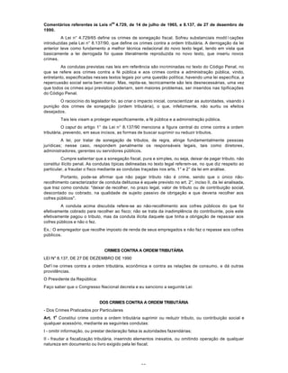69
Comentários referentes às Leis n
os
4.729, de 14 de julho de 1965, e 8.137, de 27 de deaembro de
1990.
A Lei n° 4.729/65 define os crimes de sonegação fiscal. Sofreu substanciais moditïcações
introduzidas pela Lei n° 8.137/90, que define os crimes contra a ordem tributária. A derrogação da Iei
anterior teve como fundamento a melhor técnica redacional do novo texto legal, tendo em vista que
basicamente a lei derrogada foi quase literalmente reproduzida no novo texto, que inseriu novos
crimes.
As condutas previstas nas leis em referência são incriminadas no texto do Código Penal, no
que se refere aos crimes contra a fé pública e aos crimes contra a administração pública, vindo,
entretanto, especificadas nesses textos legais por uma questão política; havendo uma lei específica, a
repercussão social seria bem maior. Mas, repita-se, tecnicamente são leis desnecessárias, uma vez
que todos os crimes aqui previstos poderiarn, sem maiores problemas, ser inseridos nas tipificações
do Código Penal.
O raciocínio do legislador foi, ao criar o impacto inicial, conscientizar as autoridades, visando à
punição dos crimes de sonegação (ordem tributária), o que, infelizmente, não surtiu os efeitos
desejados.
Tais leis visam a proteger especificamente, a fé pública e a administração pública.
O caput do artigo 1° da Lei n° 8.137/90 menciona a figura central do crime contra a ordem
tributária, prevendo, em seus incisos, as formas de buscar suprimir ou reduzir tributos.
A Iei, por tratar de sonegação de tributos, de regra, atinge fundamentalmente pessoas
jurídicas; nesse caso, respondem penalmente os responsáveis legais, tais como diretores,
administradores, gerentes ou servidores públicos.
Cumpre salientar que a sonegação fiscal, pura e simples, ou seja, deixar de pagar tributo, não
constitui ilícito penal. As condutas típicas delineadas no texto legal referem-se, no que diz respeito ao
particular, a fraudar o fisco mediante as condutas traçadas nos arts. 1° e 2° da lei em análise.
Portanto, pode-se afirmar que não pagar tributo não é crime, sendo que o único não-
recolhimento caracterizador de conduta delituosa é aquele previsto no art. 2°, inciso II, da Iei analisada,
que traz como conduta: "deixar de recolher, no prazo legal, valor de tributo ou de contribuição social,
descontado ou cobrado, na qualidade de sujeito passivo de obrigação e que deveria recolher aos
cofres públicos".
A conduta acima discutida refere-se ao não-recolhimento aos cofres públicos do que foi
efetivamente cobrado para recolher ao fisco; não se trata da inadimplência do contribuinte, pois este
efetivamente pagou o tributo, mas da conduta ilícita daquele que tinha a obrigação de repassar aos
cofres públicos e não o fez.
Ex.: O empregador que recolhe imposto de renda de seus empregados e não faz o repasse aos cofres
públicos.
CRIMES CONTRA A ORDEM TRIBUTÁRIA
LEI N" 8.137, DE 27 DE DEZEMBRO DE 1990
Defïne crimes contra a ordem tributária, econômica e contra as relações de consumo, e dá outras
providências.
O Presidente da República:
Faço saber que o Congresso Nacional decreta e eu sanciono a seguinte Lei:
DOS CRIMES CONTRA A ORDEM TRIBUTÁRIA
- Dos Crimes Praticados por Particulares
Art. 1
o
Constitui crime contra a ordem tributária suprimir ou reduzir tributo, ou contribuição social e
qualquer acessório, mediante as seguintes condutas:
I - omitir informação, ou prestar declaração falsa às autoridades fazendárias;
II - fraudar a fiscalização tributária, inserindo elementos inexatos, ou omitindo operação de qualquer
natureza em documento ou livro exigido pela lei fiscal;
 