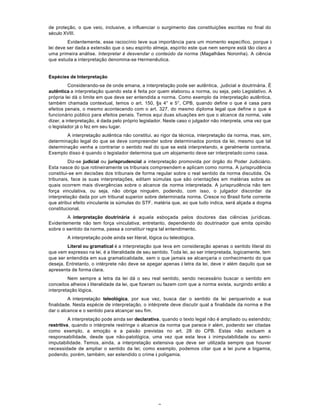 7
de proteção, o que veio, inclusive, a influenciar o surgimento das constituições escritas no final do
século XVIII.
Evidentemente, esse raciocínio teve sua importância para um momento específico, porque à
lei deve ser dada a extensão que o seu espírito almeja, espírito este que nem sempre está tão claro a
uma primeira análise. lnterpretar é desvendar o conteúdo da norma (Magalhães Noronha). A ciência
que estuda a interpretação denomina-se Hermenêutica.
Espécies de Interpretação
Considerando-se de onde emana, a interpretação pode ser autêntica, ,judicial e doutrinária. É
autêntica a interpretação quando esta é feita por quem elaborou a norma, ou seja, pelo Legislativo. A
própria lei dá o limite em que deve ser entendida a norma. Como exemplo da interpretação autêntica,
também chamada contextual, temos o art. 150, §s 4° e 5°, CPB, quando define o que é casa para
efeitos penais, o mesmo acontecendo com o art. 327, do mesmo diploma legal que define o que é
funcionário público para efeitos penais. Temos aqui duas situações em que o alcance da norma, vale
dizer, a interpretação, é dada pelo próprio legislador. Neste caso o julgador não interpreta, uma vez que
o legislador já o fez em seu lugar.
A interpretação autêntica não constitui, ao rigor da técnica, interpretação da norma, mas, sim,
determinação legal do que se deve compreender sobre determinados pontos da lei, mesmo que tal
determinação venha a contrariar o sentido real do que se está interpretando, e geralmente contraria.
Exemplo disso é quando o legislador determina que um alojamento deve ser interpretado como casa.
Diz-se judicial ou jurisprudencial a interpretação promovida por órgão do Poder Judiciário.
Esta nasce do que rotineiramente os tribunais compreendem e aplicam como norma. A jurisprudência
constitui-se em decisões dos tribunais de forma regular sobre o real sentido da norma discutida. Os
tribunais, face às suas interpretações, editam súmulas que são orientações em matérias sobre as
quais ocorrem mais divergências sobre o alcance da norma interpretada. A jurisprudência não tem
força vinculativa, ou seja, não obriga ninguém, podendo, com isso, o julgador discordar da
interpretação dada por um tribunal superior sobre determinada norma. Cresce no Brasil forte corrente
que atribui efeito vinculante às súmulas do STF, matéria que, ao que tudo indica, será alçada a dogma
constitucional.
A interpretação doutrinária é aquela esboçada pelos doutores das ciências jurídicas.
Evidentemente não tem força vinculativa; entretanto, dependendo do doutrinador que emita opinião
sobre o sentido da norma, passa a constituir regra tal entendimento.
A interpretação pode ainda ser literal, lógica ou teleológica.
Literal ou gramatical é a interpretação que Ieva em consideração apenas o sentido literal do
que vem expresso na lei, é a literalidade de seu sentido. Toda lei, ao ser interpretada, logicamente, tem
que ser entendida em sua gramaticalidade, sem o que jamais se alcançaria o conhecimento do que
deseja. Entretanto, o intérprete não deve se apegar apenas à letra da lei, deve ir além daquilo que se
apresenta de forma clara.
Nem sempre a letra da lei dá o seu real sentido, sendo necessário buscar o sentido em
conceitos alheios à literalidade da lei, que fizeram ou fazem com que a norma exista, surgindo então a
interpretação lógica.
A interpretação teleológica, por sua vez, busca dar o sentido da lei perquerindo a sua
finalidade. Nesta espécie de interpretação, o intérprete deve discutir qual a finalidade da norma e lhe
dar o alcance e o sentido para alcançar seu fim.
A interpretação pode ainda ser declarativa, quando o texto legal não é ampliado ou estendido;
restritiva, quando o intérprete restringe o alcance da norma que parece ir além, podendo ser citadas
como exemplo, a emoção e a paixão previstas no art. 28 do CPB. Estas não excluem a
responsabilidade, desde que não-patológica, uma vez que esta leva à inimputabilidade ou semi-
imputabilidade. Temos, ainda, a interpretação extensiva que deve ser utilizada sempre que houver
necessidade de ampliar o sentido da lei; como exemplo, podemos citar que a lei pune a bigamia,
podendo, porém, também, ser estendido o crime à poligamia.
 