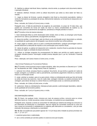 70
III - falsificar ou alterar nota fiscal, fatura, duplicata, nota de venda, ou qualquer outro documento relativo
à operação tributável;
IV -elaborar, distribuir, fornecer, emitir ou utilizar documento que saiba ou deva saber ser falso ou
inexato;
V - negar ou deixar de fornecer, quando obrigatório nota fiscal ou documento equivalente, relativa à
venda de mercadoria ou prestação de serviço, efetivamente realizada, ou fornecê-la em desacordo com
a Iegislação.
Pena - reclusão, de 2 (dois) a 5 (cinco) anos, e multa.
Parágrafo único. A falta de atendimento da exigência da autoridade, no prazo de 10 (dez) dias, que
poderá ser convertido em horas em razão da maior ou menor complexidade da matéria ou da
dificuldade quanto ao atendimento da exigência, caracteriza a infração prevista no inciso V.
Art. 2
o
Constitui crime da mesma natureza:
I - fazer declaração falsa ou omitir declaração sobre rendas, bens ou fatos, ou empregar outra fraude,
para eximir-se, total ou parcialmente, de pagamento de tributo;
II - deixar de recolher, no prazo legal, valor de tributo ou de contribuição social, descontado ou cobrado,
na qualidade de sujeito passivo de obrigação e que deveria recolher aos cofres públicos;
III - exigir, pagar ou receber, para si ou para o contribuinte beneficiário, qualquer percentagem sobre a
parcela dedutível ou deduzida de imposto ou de contribuição como incentivo fiscal;
IV - deixar de aplicar, ou aplicar em desacordo com o estatuído, incentivo fiscal ou parcelas de imposto
liberadas por órgão ou entidade de desenvolvimento;
V - utilizar ou divulgar programa de processamento de dados que permita ao sujeito passivo da
obrigação tributária possuir informação contábil diversa daquela que é, por lei, fornecida à Fazenda
Pública.
Pena - detenção, de 6 (seis) meses a 2 (dois) anos, e multa.
- Dos Crimes Pratiados por Funcionários Públicos
Art. 3
o
Constitui crime funcional contra a ordem tributária, além dos previstos no Decreto-Lei n° 2.848,
de 7 de dezembro de 1940 - Código Penal (Título XI, Capítulo I):
I - extraviar livro oficial, processo fiscal ou qualquer documento, de que tenha a guarda em razão da
função; sonegá-lo, ou inutilizá-lo, total ou parcialmente, acarretando pagamento indevido ou inexato de
tributo ou contribuição social;
II - exigir, solicitar ou receber, para si ou para outrem, direta ou indiretamente ainda que fora da função
ou antes de iniciar seu exercício, mas em razão dela, vantagem indevida; ou aceitar promessa de tal
vantagem, para deixar de lançar ou cobrar tributo ou contrihuição social, ou cobrá-los parcialmente;
Pena - reclusão, de 3 (três) a 8 (oito) anos, e multa.
III - patrocinar, direta ou indiretamente, interesse privado perante a administração fazendária, valendo-
se da qualidade de funcionário público.
Pena - reclusão, de 1 (um) a 4 (quatro) anos, e multa.
DAS DISPOSIÇÕES GERAIS
Art. 11. Quem, de qualquer modo, inclusive por meio de pessoa jurídica, concorre para os crimes
definidos nesta Lei, incide nas penas a estes cominadas, na medida de sua culpabilidade.
Parágrafo único. Quando a venda ao consumidor for efetuada por sistema de entrega ao consumo ou
por intermédio de distribuidor ou revendedor, seja em regime de concessão comercial ou outro em
que o preço ao consumidor é estabelecido ou sugerido pelo fabricante ou concedente, o ato por este
praticado não alcança o distribuidor ou revendedor.
Art. 12. São circunstâncias que podem agravar de 1 /3 (um terço) até a metade as penas previstas nos
arts. 1°, 2° e 4° a 7°:
I - ocasionar grave dano à coletividade;
II - ser o crime cometido por servidor público no exercício de suas funções;
 