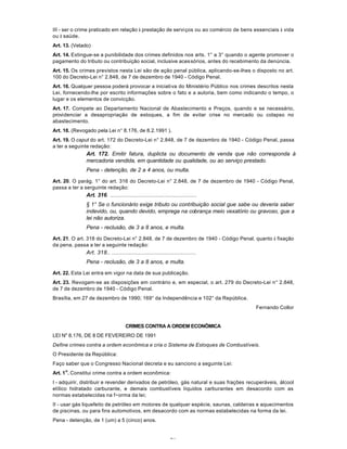 71
III - ser o crime praticado em relação à prestação de serviços ou ao comércio de bens essenciais à vida
ou à saúde.
Art. 13. (Vetado)
Art. 14. Extingue-se a punibilidade dos crimes definidos nos arts. 1° a 3° quando o agente promover o
pagamento do tributo ou contribuição social, inclusive acessórios, antes do recebimento da denúncia.
Art. 15. Os crimes previstos nesta Lei são de ação penal pública, aplicando-se-lhes o disposto no art.
100 do Decreto-Lei n° 2.848, de 7 de dezembro de 1940 - Código Penal.
Art. 16. Qualquer pessoa poderá provocar a iniciativa do Ministério Público nos crimes descritos nesta
Lei, fornecendo-lhe por escrito informações sobre o fato e a autoria, bem como indicando o tempo, o
lugar e os elementos de convicção.
Art. 17. Compete ao Departamento Nacional de Abastecimento e Preços, quando e se necessário,
providenciar a desapropriação de estoques, a fim de evitar crise no mercado ou colapso no
abastecimento.
Art. 18. (Revogado pela Lei n° 8.176, de 8.2.1991 ).
Art. 19. O caput do art. 172 do Decreto-Lei n° 2.848, de 7 de dezembro de 1940 - Código Penal, passa
a ter a seguinte redação:
Art. 172. Emitir fatura, duplicta ou documento de venda que não corresponda à
mercadoria vendida, em quantidade ou qualidade, ou ao serviço prestado.
Pena - detenção, de 2 a 4 anos, ou multa.
Art. 20. O parág. 1° do art. 316 do Decreto-Lei n° 2.848, de 7 de dezembro de 1940 - Código Penal,
passa a ter a serguinte redação:
Art. 316. ...................................................
§ 1° Se o funcionário exige tributo ou contribuição social gue sabe ou deveria saber
indevido, ou, quando devido, emprega na cobrança meio vexatório ou gravoso, gue a
lei não autoriza.
Pena - reclusão, de 3 a 8 anos, e multa.
Art. 21. O art. 318 do Decreto-Lei n° 2.848, de 7 de dezembro de 1940 - Código Penal, quanto à fixação
da pena, passa a ter a seguinte redação:
Art. 318.. ..................................................
Pena - reclusão, de 3 a 8 anos, e multa.
Art. 22. Esta Lei entra em vigor na data de sua publicação.
Art. 23. Revogam-se as disposições em contrário e, em especial, o art. 279 do Decreto-Lei n° 2.848,
de 7 de dezembro de 1940 - Código Penal.
Brasília, em 27 de dezembro de 1990; 169° da Independência e 102° da República.
Fernando Collor
CRIMES CONTRA A ORDEM ECONÕMICA
LEI N" 8.176, DE 8 DE FEVEREIRO DE 1991
Define crimes contra a ordem econômica e cria o Sistema de Estoques de Combustíveis.
O Presidente da República:
Faço saber que o Congresso Nacional decreta e eu sanciono a seguinte Lei:
Art. 1
o
. Constitui crime contra a ordem econômica:
I - adquirir, distribuir e revender derivados de petróleo, gás natural e suas frações recuperáveis, álcool
etílico hidratado carburante, e demais combustíveis líquidos carburantes em desacordo com as
normas estabelecidas na f~orma da lei;
II - usar gás liquefeito de petróleo em motores de qualquer espécie, saunas, caldeiras e aquecimentos
de piscinas, ou para fins automotivos, em desacordo com as normas estabelecidas na forma da lei.
Pena - detenção, de 1 (um) a 5 (cinco) anos.
 