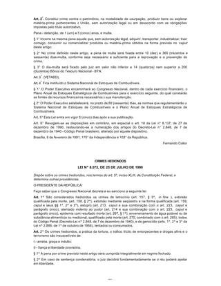 72
Art. 2
º
. Constitui crime contra o patrimônio, na modalidade de usurpação, produzir bens ou explorar
matéria-prima pertencentes à União, sem autorização legal ou em desacordo com as obrigações
impostas pelo título autorizativo.
Pena - detenção, de 1 (um) a 5 (cinco) anos, e multa.
§ 1° Incorre na mesma pena aquele que, sem autorização legal, adquirir, transportar, industrializar, tiver
consigo, consumir ou comercializar produtos ou matéria-prima obtidos na forma prevista no caput
deste artigo.
§ 2° No crime definido neste artigo, a pena de multa será fixada entre 10 (dez) e 360 (trezentos e
sessenta) dias-multa, conforme seja necessário e suficiente para a reprovação e a prevenção do
crime.
§ 3° O dia-multa será fixado pelo juiz em valor não inferior a 14 (quatorze) nem superior a 200
(duzentos) Bônus do Tesouro Nacional - BTN.
Art. 3
º
(VETADO).
Art. 4
º
Fica instituído o Sistema Nacional de Estoques de Combustíveis.
§ 1° O Poder Executivo encaminhará ao Congresso Nacional, dentro de cada exercício financeiro, o
Plano Anual de Estoques Estratégicos de Combustíveis para o exercício seguinte, do qual constarão
as fontes de recursos financeiros necessários à sua manutenção.
§ 2° O Poder Executivo estabelecerá, no prazo de 60 (sessenta) dias, as normas que regulamentarão o
Sistema Nacional de Estoques de Combustíveis e o Plano Anual de Estoques Estratégicos de
Combustíveis.
Art. 5° Esta Lei entra em vigor 5 (cinco) dias após a sua publicação.
Art. 6° Revogam-se as disposições em contrário, em especial o art. 18 da Lei n° 8.137, de 27 de
dezembro de 1990, restaurando-se a numeração dos artigos do Decreto-Lei n° 2.848, de 7 de
dezembro de 1940 - Código Penal brasileiro, alterado por aquele dispositivo.
Brasília, 8 de fevereiro de 1991; 170° da Independência e 103° da República.
Fernando Collor
CRIMES HEDIONDOS
LEI Nº 8.072, DE 25 DE JULHO DE 1990
Dispõe sobre os crimes hediondos, nos termos do art. 5º, inciso XLIII, da Constituição Federal, e
determina outras providências.
O PRESIDENTE DA REPÚBLICA:
Faço saber que o Congresso Nacional decreta e eu sanciono a seguinte lei:
Art. 1º São considerados hediondos os crimes de latrocínio (art. 157, § 3º, in fine ), extorsão
qualificada pela morte, (art. 158, § 2º), extorsão mediante seqüestro e na forma qualificada (art. 159,
caput e seus §§ 1º, 2º e 3º), estupro (art. 213, caput e sua combinação com o art. 223, caput e
parágrafo único), atentado violento ao pudor (art. 214 e sua combinação com o art. 223, caput e
parágrafo único), epidemia com resultado morte (art. 267, § 1º), envenenamento de água potável ou de
substância alimentícia ou medicinal, qualificado pela morte (art. 270, combinado com o art. 285), todos
do Código Penal (Decreto-Lei nº 2.848, de 7 de dezembro de 1940), e de genocídio (arts. 1º, 2º e 3º da
Lei nº 2.889, de 1º de outubro de 1956), tentados ou consumados.
Art. 2º Os crimes hediondos, a prática da tortura, o tráfico ilícito de entorpecentes e drogas afins e o
terrorismo são insuscetíveis de:
I - anistia, graça e indulto;
II - fiança e liberdade provisória.
§ 1º A pena por crime previsto neste artigo será cumprida integralmente em regime fechado.
§ 2º Em caso de sentença condenatória, o juiz decidirá fundamentadamente se o réu poderá apelar
em liberdade.
 