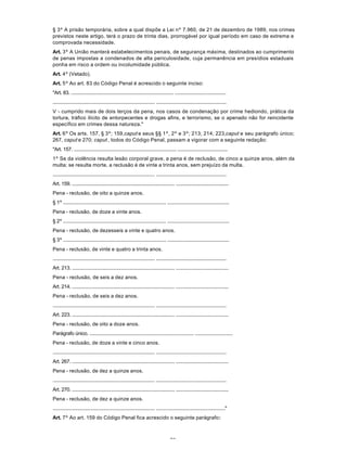73
§ 3º A prisão temporária, sobre a qual dispõe a Lei nº 7.960, de 21 de dezembro de 1989, nos crimes
previstos neste artigo, terá o prazo de trinta dias, prorrogável por igual período em caso de extrema e
comprovada necessidade.
Art. 3º A União manterá estabelecimentos penais, de segurança máxima, destinados ao cumprimento
de penas impostas a condenados de alta periculosidade, cuja permanência em presídios estaduais
ponha em risco a ordem ou incolumidade pública.
Art. 4º (Vetado).
Art. 5º Ao art. 83 do Código Penal é acrescido o seguinte inciso:
"Art. 83. ................................................................................ ........................................
................................................................................ .......................................................
V - cumprido mais de dois terços da pena, nos casos de condenação por crime hediondo, prática da
tortura, tráfico ilícito de entorpecentes e drogas afins, e terrorismo, se o apenado não for reincidente
específico em crimes dessa natureza."
Art. 6º Os arts. 157, § 3º; 159,caput e seus §§ 1º, 2º e 3º; 213; 214; 223,caput e seu parágrafo único;
267, caput e 270; caput , todos do Código Penal, passam a vigorar com a seguinte redação:
"Art. 157. ................................................................................ .......................................
1º Se da violência resulta lesão corporal grave, a pena é de reclusão, de cinco a quinze anos, além da
multa; se resulta morte, a reclusão é de vinte a trinta anos, sem prejuízo da multa.
................................................................................ .......................................................
Art. 159. ................................................................................ .........................................
Pena - reclusão, de oito a quinze anos.
§ 1º ................................................................................ ................................................
Pena - reclusão, de doze a vinte anos.
§ 2º ................................................................................ ................................................
Pena - reclusão, de dezesseis a vinte e quatro anos.
§ 3º ................................................................................ ................................................
Pena - reclusão, de vinte e quatro a trinta anos.
................................................................................ .......................................................
Art. 213. ................................................................................ .........................................
Pena - reclusão, de seis a dez anos.
Art. 214. ................................................................................ .........................................
Pena - reclusão, de seis a dez anos.
................................................................................ .......................................................
Art. 223. ................................................................................ .........................................
Pena - reclusão, de oito a doze anos.
Parágrafo único. ................................................................................ .............................
Pena - reclusão, de doze a vinte e cinco anos.
................................................................................ .......................................................
Art. 267. ................................................................................ .........................................
Pena - reclusão, de dez a quinze anos.
................................................................................ .......................................................
Art. 270. ................................................................................ .........................................
Pena - reclusão, de dez a quinze anos.
................................................................................ ......................................................"
Art. 7º Ao art. 159 do Código Penal fica acrescido o seguinte parágrafo:
 