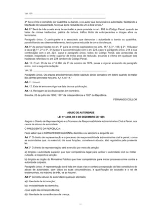 74
"Art. 159. ................................................................................ ........................................
................................................................................ .......................................................
4º Se o crime é cometido por quadrilha ou bando, o co-autor que denunciá-lo à autoridade, facilitando a
libertação do seqüestrado, terá sua pena reduzida de um a dois terços."
Art. 8º Será de três a seis anos de reclusão a pena prevista no art. 288 do Código Penal, quando se
tratar de crimes hediondos, prática da tortura, tráfico ilícito de entorpecentes e drogas afins ou
terrorismo.
Parágrafo único. O participante e o associado que denunciar à autoridade o bando ou quadrilha,
possibilitando seu desmantelamento, terá a pena reduzida de um a dois terços.
Art. 9º As penas fixadas no art. 6º para os crimes capitulados nos arts. 157, § 3º, 158, § 2º, 159,caput
e seus §§ 1º, 2º e 3º, 213,caput e sua combinação com o art. 223, caput e parágrafo único, 214 e sua
combinação com o art. 223, caput e parágrafo único, todos do Código Penal, são acrescidas de
metade, respeitado o limite superior de trinta anos de reclusão, estando a vítima em qualquer das
hipóteses referidas no art. 224 também do Código Penal.
Art. 10. O art. 35 da Lei nº 6.368, de 21 de outubro de 1976, passa a vigorar acrescido de parágrafo
único, com a seguinte redação:
"Art. 35. ................................................................................ ..........................................
Parágrafo único. Os prazos procedimentais deste capítulo serão contados em dobro quando se tratar
dos crimes previstos nos arts. 12, 13 e 14."
Art. 11. (Vetado).
Art. 12. Esta lei entra em vigor na data de sua publicação.
Art. 13. Revogam-se as disposições em contrário.
Brasília, 25 de julho de 1990; 169º da Independência e 102º da República.
FERNANDO COLLOR
ABUSO DE AUTORIDADE
LEI Nº 4.898, DE 9 DE DEZEMBRO DE 1965
Regula o Direito de Representação e o Processo de Responsabilidade Administrativa Civil e Penal, nos
casos de abuso de autoridade.
O PRESIDENTE DA REPÚBLICA:
Faço saber que o CONGRESSO NACIONAL decreta e eu sanciono a seguinte Lei:
Art 1º O direito de representação e o processo de responsabilidade administrativa civil e penal, contra
as autoridades que, no exercício de suas funções, cometerem abusos, são regulados pela presente
lei.
Art 2º O direito de representação será exercido por meio de petição:
a) dirigida à autoridade superior que tiver competência legal para aplicar à autoridade civil ou militar
culpada, a respectiva sanção;
b) dirigida ao órgão do Ministério Público que tiver competência para iniciar processo-crime contra a
autoridade culpada.
Parágrafo único. A representação será feita em duas vias e conterá a exposição do fato constitutivo do
abuso de autoridade, com tôdas as suas circunstâncias, a qualificação do acusado e o rol de
testemunhas, no máximo de três, se as houver.
Art 3º Constitui abuso de autoridade qualquer atentado:
a) à liberdade de locomoção;
b) à inviolabilidade do domicílio;
c) ao sigilo da correspondência;
d) à liberdade de consciência e de crença;
 