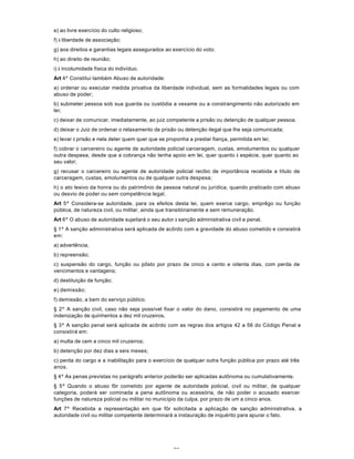 75
e) ao livre exercício do culto religioso;
f) à liberdade de associação;
g) aos direitos e garantias legais assegurados ao exercício do voto;
h) ao direito de reunião;
i) à incolumidade física do indivíduo.
Art 4º Constitui também Abuso de autoridade:
a) ordenar ou executar medida privativa da liberdade individual, sem as formalidades legais ou com
abuso de poder;
b) submeter pessoa sob sua guarda ou custódia a vexame ou a constrangimento não autorizado em
lei;
c) deixar de comunicar, imediatamente, ao juiz competente a prisão ou detenção de qualquer pessoa;
d) deixar o Juiz de ordenar o relaxamento de prisão ou detenção ilegal que lhe seja comunicada;
e) levar à prisão e nela deter quem quer que se proponha a prestar fiança, permitida em lei;
f) cobrar o carcereiro ou agente de autoridade policial carceragem, custas, emolumentos ou qualquer
outra despesa, desde que a cobrança não tenha apoio em lei, quer quanto à espécie, quer quanto ao
seu valor;
g) recusar o carcereiro ou agente de autoridade policial recibo de importância recebida a título de
carceragem, custas, emolumentos ou de qualquer outra despesa;
h) o ato lesivo da honra ou do patrimônio de pessoa natural ou jurídica, quando praticado com abuso
ou desvio de poder ou sem competência legal.
Art 5º Considera-se autoridade, para os efeitos desta lei, quem exerce cargo, emprêgo ou função
pública, de natureza civil, ou militar, ainda que transitòriamente e sem remuneração.
Art 6º O abuso de autoridade sujeitará o seu autor à sanção administrativa civil e penal.
§ 1º A sanção administrativa será aplicada de acôrdo com a gravidade do abuso cometido e consistirá
em:
a) advertência;
b) repreensão;
c) suspensão do cargo, função ou pôsto por prazo de cinco a cento e oitenta dias, com perda de
vencimentos e vantagens;
d) destituição de função;
e) demissão;
f) demissão, a bem do serviço público.
§ 2º A sanção civil, caso não seja possível fixar o valor do dano, consistirá no pagamento de uma
indenização de quinhentos a dez mil cruzeiros.
§ 3º A sanção penal será aplicada de acôrdo com as regras dos artigos 42 a 56 do Código Penal e
consistirá em:
a) multa de cem a cinco mil cruzeiros;
b) detenção por dez dias a seis meses;
c) perda do cargo e a inabilitação para o exercício de qualquer outra função pública por prazo até três
anos.
§ 4º As penas previstas no parágrafo anterior poderão ser aplicadas autônoma ou cumulativamente.
§ 5º Quando o abuso fôr cometido por agente de autoridade policial, civil ou militar, de qualquer
categoria, poderá ser cominada a pena autônoma ou acessória, de não poder o acusado exercer
funções de natureza policial ou militar no município da culpa, por prazo de um a cinco anos.
Art 7º Recebida a representação em que fôr solicitada a aplicação de sanção administrativa, a
autoridade civil ou militar competente determinará a instauração de inquérito para apurar o fato.
 