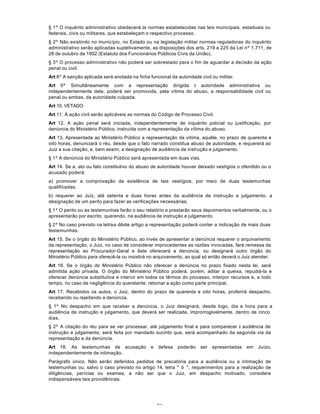76
§ 1º O inquérito administrativo obedecerá às normas estabelecidas nas leis municipais, estaduais ou
federais, civis ou militares, que estabeleçam o respectivo processo.
§ 2º Não existindo no município, no Estado ou na legislação militar normas reguladoras do inquérito
administrativo serão aplicadas supletivamente, as disposições dos arts. 219 a 225 da Lei nº 1.711, de
28 de outubro de 1952 (Estatuto dos Funcionários Públicos Civis da União).
§ 3º O processo administrativo não poderá ser sobrestado para o fim de aguardar a decisão da ação
penal ou civil.
Art 8º A sanção aplicada será anotada na ficha funcional da autoridade civil ou militar.
Art 9º Simultâneamente com a representação dirigida à autoridade administrativa ou
independentemente dela, poderá ser promovida, pela vítima do abuso, a responsabilidade civil ou
penal ou ambas, da autoridade culpada.
Art 10. VETADO
Art 11. À ação civil serão aplicáveis as normas do Código de Processo Civil.
Art 12. A ação penal será iniciada, independentemente de inquérito policial ou justificação, por
denúncia do Ministério Público, instruída com a representação da vítima do abuso.
Art 13. Apresentada ao Ministério Público a representação da vítima, aquêle, no prazo de quarenta e
oito horas, denunciará o réu, desde que o fato narrado constitua abuso de autoridade, e requererá ao
Juiz a sua citação, e, bem assim, a designação de audiência de instrução e julgamento.
§ 1º A denúncia do Ministério Público será apresentada em duas vias.
Art 14. Se a, ato ou fato constitutivo do abuso de autoridade houver deixado vestígios o ofendido ou o
acusado poderá:
a) promover a comprovação da existência de tais vestígios, por meio de duas testemunhas
qualificadas;
b) requerer ao Juiz, até setenta e duas horas antes da audiência de instrução e julgamento, a
designação de um perito para fazer as verificações necessárias.
§ 1º O perito ou as testemunhas farão o seu relatório e prestarão seus depoimentos verbalmente, ou o
apresentarão por escrito, querendo, na audiência de instrução e julgamento.
§ 2º No caso previsto na letraa dêste artigo a representação poderá conter a indicação de mais duas
testemunhas.
Art 15. Se o órgão do Ministério Público, ao invés de apresentar a denúncia requerer o arquivamento
da representação, o Juiz, no caso de considerar improcedentes as razões invocadas, fará remessa da
representação ao Procurador-Geral e êste oferecerá a denúncia, ou designará outro órgão do
Ministério Público para oferecê-la ou insistirá no arquivamento, ao qual só então deverá o Juiz atender.
Art 16. Se o órgão do Ministério Público não oferecer a denúncia no prazo fixado nesta lei, será
admitida ação privada. O órgão do Ministério Público poderá, porém, aditar a queixa, repudiá-la e
oferecer denúncia substitutiva e intervir em todos os têrmos do processo, interpor recursos e, a todo
tempo, no caso de negligência do querelante, retomar a ação como parte principal.
Art 17. Recebidos os autos, o Juiz, dentro do prazo de quarenta e oito horas, proferirá despacho,
recebendo ou rejeitando a denúncia.
§ 1º No despacho em que receber a denúncia, o Juiz designará, desde logo, dia e hora para a
audiência de instrução e julgamento, que deverá ser realizada, improrrogàvelmente, dentro de cinco
dias.
§ 2º A citação do réu para se ver processar, até julgamento final e para comparecer à audiência de
instrução e julgamento, será feita por mandado sucinto que, será acompanhado da segunda via da
representação e da denúncia.
Art 18. As testemunhas de acusação e defesa poderão ser apresentadas em Juízo,
independentemente de intimação.
Parágrafo único. Não serão deferidos pedidos de precatória para a audiência ou a intimação de
testemunhas ou, salvo o caso previsto no artigo 14, letra " b ", requerimentos para a realização de
diligências, perícias ou exames, a não ser que o Juiz, em despacho motivado, considere
indispensáveis tais providências.
 