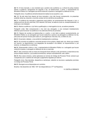 77
Art 19. A hora marcada, o Juiz mandará que o porteiro dos auditórios ou o oficial de justiça declare
aberta a audiência, apregoando em seguida o réu, as testemunhas, o perito, o representante do
Ministério Público ou o advogado que tenha subscrito a queixa e o advogado ou defensor do réu.
Parágrafo único. A audiência sòmente deixará de realizar-se se ausente o Juiz.
Art .20. Se até meia hora depois da hora marcada o Juiz não houver comparecido, os presentes
poderão retirar-se, devendo o ocorrido constar do livro de têrmos de audiência.
Art 21. A audiência de instrução e julgamento será pública, se contràriamente não dispuser o Juiz, e
realizar-se-á em dia útil, entre dez (10) e dezoito (18) horas, na sede do Juízo ou, excepcionalmente, no
local que o Juiz designar.
Art 22. Aberta a audiência o Juiz fará a qualificação e o interrogatório do réu, se estiver presente.
Parágrafo união. Não comparecendo o réu nem seu advogado, o Juiz nomeará imediatamente
defensor para funcionar na audiência e nos ulteriores têrmos do processo.
Art 23. Depois de ouvidas as testemunhas e o perito, o Juiz dará a palavra sucessivamente, ao
Ministério Público ou ao advogado que houver subscrito a queixa e ao advogado ou defensor do réu,
pelo prazo de quinze minutos para cada um, prorrogável por mais dez (10), a critério do Juiz.
Art 24. Encerrado o debate, o Juiz proferirá imediatamente a sentença.
Art 25. Do ocorrido na audiência o escrivão lavrará no livro próprio, ditado pelo Juiz, têrmo que conterá,
em resumo, os depoimentos e as alegações da acusação e da defesa, os requerimentos e, por
extenso, os despachos e a sentença.
Art 26. Subscreverão o têrmo o Juiz, o representante do Ministério Público ou o advogado que houver
subscrito a queixa, o advogado ou defensor do réu e o escrivão.
Art 27. Nas comarcas onde os meios de transporte forem difíceis e não permitirem a observância dos
prazos fixados nesta lei, o juiz poderá aumentá-los, sempre motivadamente, até o dôbro.
Art 28. Nos casos omissos, serão aplicáveis as normas do Código de Processo Penal, sempre que
compatíveis com o sistema de instrução e julgamento regulado por esta lei.
Parágrafo único. Das decisões, despachos e sentenças, caberão os recursos e apelações previstas
no Código de Processo Penal.
Art 29. Revogam-se as disposições em contrário.
Brasília, 9 de dezembro de 1965; 144º da independência e 77º da República.
H. CASTELLO BRANCO
 