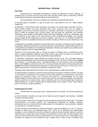 8
INFRAÇÃO PENAL - TIPICIDADE
Fato Típico
Abstraindo-se as discussões doutrinárias a respeito da definição de crime, adota-se na
presente obra o conceito de crime como sendo toda conduta humana típica e antijurídica. Partindo
dessa definição, façamos uma rápida análise de seus elementos.
Para caracterizar o fato típico é exigida a concorrência dos seguintes elementos:
a) Conduta (ação ou omissão): é o agir de acordo com o tipo descrito na lei. Ex.: matar, solicitar,
subtrair, etc.
b) Resultado: o Direito Penal tutela interesses que podem ser denominados patrimônio jurídico -
objeto jurídico. Sempre que esse patrimônio (vida, honra, costumes, bens, etc.) for violado ou
ameaçado, dizemos que a conduta ocasionou um resultado, sendo este um elemento do fato típico.
Esta é a idéia de resultado sob o prisma jurídico, que não pode ser confundido com resultado
naturalístico, que consiste na modificação exterior das coisas (subtração, morte, etc.). Resultado, aqui,
é a ocorrência de uma lesão ou de uma ameaça ao bem juridicamente protegido. Por exemplo,
quando alguém profere expressões injuriosas a alguém, não temos aí um resultado naturalístico,
entretanto, temos um resultado jurídico que consiste na lesão ao direito de se ter preservada a sua
honra.
c) Relação de Causalidade: pela teoria da equivalência das condições nominada ainda de relação de
causalidade. Baseia-se essa teoria no princípio segundo o qual responde o agente pela ação em que
o antecedente tem relação com o resultado (conseqüente). Portanto, todo agente que contribuir para o
resultado verificado deve ser responsabilizado.
Havendo o nexo causal entre ação ou omissão do agente e resultado lesivo ao patrimônio jurídico
alheio, a responsabilidade é flagrante, seja a título de dolo, seja a título de culpa; se, ao contrário, tal
relação não ficar comprovada, inexiste a pretendida responsabilidade.
d) Tipicidade: corresponde à exata definição da conduta prevista na lei. Há o tipo legal quando a
conduta exteriorizada pelo homem encontra exata adequação na lei. No Direito Penal há dois mundos
bem distintos: o da abstração jurídica - descrição hipotética de uma conduta na lei que caracteriza
ilícito; e outro mundo, que chamamos de real - conduta praticada pelo agente. Sempre que esses dois
mundos encontram-se perfeitamente adequados é correto afirmar que ocorreu um fato típico, pois, o
agente praticou todos os atos que a lei exige para caracterizar o delito.
Presentes todos esses elementos conclui-se que o agente praticou um fato típico (crime).
e) Antijuridicidade ou ilicitude: a conduta humana prevista em lei deve ser contrária ao direito. De regra
o é. Entretanto, há situações em que o agente, mesmo tendo praticado uma conduta típica, encontra na
própria lei permissivos para a sua conduta, daí excluir-se a antijuridicidade de sua ação.
Antijuridicidade quer dizer contrário ao querer social, sendo que, em algumas situações, a lei autoriza o
agente a praticar uma conduta típica, sendo, entretanto, em face da autorização legal, despida de
antijuridicidade. Ex.: quando o agente age em legítima defesa, sua conduta é típica; matar alguém,
porém, não é ilícito, ou seja, antijurídico.
Classificação dos Crimes
Considerando os meios pelos quais o agente pratica sua conduta, há diversas espécies de
crimes.
l Crime Comissivo: resulta de um agir, de um fazer por parte do agente, que alcança o resultado
mediante uma ação positiva.
l Crime Omissivo: nasce de um não-agir por parte do agente quando era seu dever agir. É chamado,
doutrinariamente, de omissivo próprio. Sua caracterização independe de qualquer resultado,
constituindo-se, pois, em típico crime de mera conduta. Em conseqüência, não se admitem a tentativa
e a coautoria. Ex.: omissão de socorro.
l Crime Comissivo por Omissão (ou omissivo impróprio): nasce do parágrafo 2° do art. 13. Ocorre a
omissão do agente que, por disposição legal, tem o dever de se manifestar em determinadas
situações, e a sua omissão concorre para a prática da ação criminosa. Exemplo clássico é quando a
mãe abandona o próprio filho recém-nascido, provocando-lhe a morte. Não se pode esquecer que o
crime é punido em decorrência de uma conduta típica de um crime comissivo (ex.: matar alguém) que,
entretanto, se originou de uma omissão em que o agente tinha o dever de agir. É pacífico que a
 
