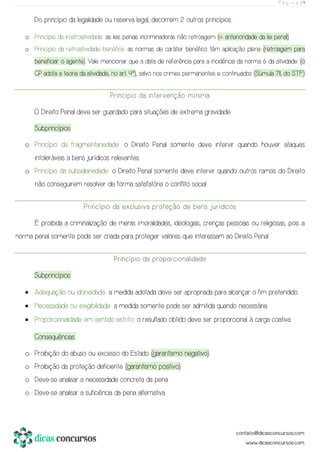 P á g i n a | 9
Do princípio da legalidade ou reserva legal, decorrem 2 outros princípios:
o Princípio da irretroatividade: as leis penais incriminadoras não retroagem (= anterioridade da lei penal).
o Princípio da retroatividade benéfica: as normas de caráter benéfico têm aplicação plena (retroagem para
beneficiar o agente). Vale mencionar que a data de referência para a incidência da norma é da atividade (o
CP adota a teoria da atividade, no art. 4º), salvo nos crimes permanentes e continuados (Súmula 711, do STF).
Princípio da intervenção mínima
O Direito Penal deve ser guardado para situações de extrema gravidade.
Subprincípios:
o Princípio da fragmentariedade: o Direito Penal somente deve intervir quando houver ataques
intoleráveis a bens jurídicos relevantes.
o Princípio da subsidiariedade: o Direito Penal somente deve intervir quando outros ramos do Direito
não conseguirem resolver de forma satisfatória o conflito social.
Princípio da exclusiva proteção de bens jurídicos
É proibida a criminalização de meras imoralidades, ideologias, crenças pessoais ou religiosas, pois a
norma penal somente pode ser criada para proteger valores que interessam ao Direito Penal.
Princípio da proporcionalidade
Subprincípios:
• Adequação ou idoneidade: a medida adotada deve ser apropriada para alcançar o fim pretendido.
• Necessidade ou exigibilidade: a medida somente pode ser admitida quando necessária.
• Proporcionalidade em sentido estrito: o resultado obtido deve ser proporcional à carga coativa.
Consequências:
o Proibição do abuso ou excesso do Estado (garantismo negativo).
o Proibição da proteção deficiente (garantismo positivo).
o Deve-se analisar a necessidade concreta da pena.
o Deve-se analisar a suficiência da pena alternativa.
 