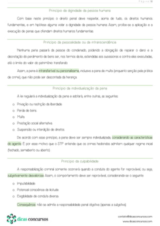 P á g i n a | 10
Princípio da dignidade da pessoa humana
Com base neste princípio o direito penal deve respeitar, acima de tudo, os direitos humanos
fundamentais, e em hipótese alguma violar a dignidade da pessoa humana. Assim, proíbe-se a aplicação e a
execução de penas que ofendam direitos humanos fundamentais.
Princípio da pessoalidade ou da intranscendência
Nenhuma pena passará da pessoa do condenado, podendo a obrigação de reparar o dano e a
decretação do perdimento de bens ser, nos termos da lei, estendidas aos sucessores e contra eles executadas,
até o limite do valor do patrimônio transferido.
Assim, a pena é intransferível ou personalíssima, inclusive a pena de multa (enquanto sanção pela prática
de crime), que não pode ser descontada da herança.
Princípio da individualização da pena
A lei regulará a individualização da pena e adotará, entre outras, as seguintes:
o Privação ou restrição da liberdade.
o Perda de bens.
o Multa.
o Prestação social alternativa.
o Suspensão ou interdição de direitos.
De acordo com esse princípio, a pena deve ser sempre individualizada, considerando as características
do agente. É por esse motivo que o STF entende que os crimes hediondos admitem qualquer regime inicial
(fechado, semiaberto ou aberto).
Princípio da culpabilidade
A responsabilização criminal somente ocorrerá quando a conduta do agente for reprovável, ou seja,
subjetivamente desvalorosa. Assim, o comportamento deve ser reprovável, considerando-se o seguinte:
o Imputabilidade.
o Potencial consciência da ilicitude.
o Exigibilidade de conduta diversa.
Consequência: não se admite a responsabilidade penal objetiva (apenas a subjetiva).
 