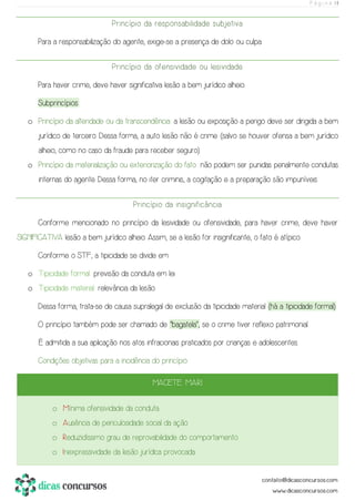 P á g i n a | 11
Princípio da responsabilidade subjetiva
Para a responsabilização do agente, exige-se a presença de dolo ou culpa.
Princípio da ofensividade ou lesividade
Para haver crime, deve haver significativa lesão a bem jurídico alheio.
Subprincípios:
o Princípio da alteridade ou da transcendência: a lesão ou exposição a perigo deve ser dirigida a bem
jurídico de terceiro. Dessa forma, a auto lesão não é crime (salvo se houver ofensa a bem jurídico
alheio, como no caso da fraude para receber seguro).
o Princípio da materialização ou exteriorização do fato: não podem ser punidas penalmente condutas
internas do agente. Dessa forma, no iter criminis, a cogitação e a preparação são impuníveis.
Princípio da insignificância
Conforme mencionado no princípio da lesividade ou ofensividade, para haver crime, deve haver
SIGNIFICATIVA lesão a bem jurídico alheio. Assim, se a lesão for insignificante, o fato é atípico.
Conforme o STF, a tipicidade se divide em:
o Tipicidade formal: previsão da conduta em lei.
o Tipicidade material: relevância da lesão.
Dessa forma, trata-se de causa supralegal de exclusão da tipicidade material (há a tipicidade formal).
O princípio também pode ser chamado de “bagatela”, se o crime tiver reflexo patrimonial.
É admitida a sua aplicação nos atos infracionais praticados por crianças e adolescentes.
Condições objetivas para a incidência do princípio:
MACETE: M.A.R.I.
o Mínima ofensividade da conduta.
o Ausência de periculosidade social da ação.
o Reduzidíssimo grau de reprovabilidade do comportamento.
o Inexpressividade da lesão jurídica provocada.
 