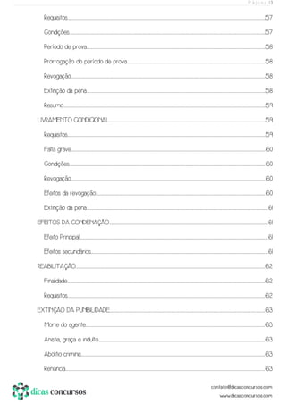 P á g i n a | 3
Requisitos....................................................................................................................................................................................................................................................................................................................................................................................................................................................................................................................................57
Condições...............................................................................................................................................................................................................................................................................................................................................................................................................................................................................................................................57
Período de prova..................................................................................................................................................................................................................................................................................................................................................................................................................................................................................58
Prorrogação do período de prova.........................................................................................................................................................................................................................................................................................................................................................................58
Revogação..........................................................................................................................................................................................................................................................................................................................................................................................................................................................................................................................58
Extinção da pena..................................................................................................................................................................................................................................................................................................................................................................................................................................................................................58
Resumo..............................................................................................................................................................................................................................................................................................................................................................................................................................................................................................................................................59
LIVRAMENTO CONDICIONAL.......................................................................................................................................................................................................................................................................................................................................................................................................................59
Requisitos....................................................................................................................................................................................................................................................................................................................................................................................................................................................................................................................................59
Falta grave...........................................................................................................................................................................................................................................................................................................................................................................................................................................................................................................................60
Condições................................................................................................................................................................................................................................................................................................................................................................................................................................................................................................................................60
Revogação...........................................................................................................................................................................................................................................................................................................................................................................................................................................................................................................................60
Efeitos da revogação...........................................................................................................................................................................................................................................................................................................................................................................................................................................................60
Extinção da pena........................................................................................................................................................................................................................................................................................................................................................................................................................................................................................61
EFEITOS DA CONDENAÇÃO.............................................................................................................................................................................................................................................................................................................................................................................................................................61
Efeito Principal...........................................................................................................................................................................................................................................................................................................................................................................................................................................................................................................61
Efeitos secundários.............................................................................................................................................................................................................................................................................................................................................................................................................................................................................61
REABILITAÇÃO..............................................................................................................................................................................................................................................................................................................................................................................................................................................................................................................62
Finalidade....................................................................................................................................................................................................................................................................................................................................................................................................................................................................................................................................62
Requisitos....................................................................................................................................................................................................................................................................................................................................................................................................................................................................................................................................62
EXTINÇÃO DA PUNIBILIDADE......................................................................................................................................................................................................................................................................................................................................................................................................................63
Morte do agente....................................................................................................................................................................................................................................................................................................................................................................................................................................................................................63
Anistia, graça e indulto...................................................................................................................................................................................................................................................................................................................................................................................................................................................63
Abolitio criminis................................................................................................................................................................................................................................................................................................................................................................................................................................................................................................63
Renúncia.........................................................................................................................................................................................................................................................................................................................................................................................................................................................................................................................................63
 