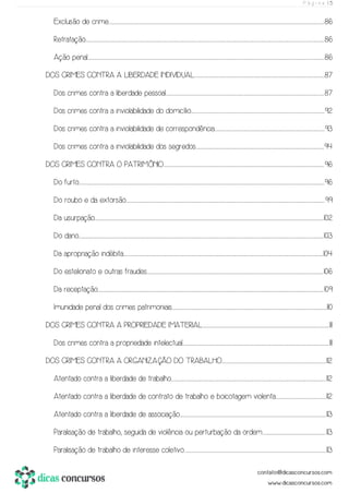 P á g i n a | 5
Exclusão de crime............................................................................................................................................................................................................................................................................................................................................................................................................................................................................86
Retratação.............................................................................................................................................................................................................................................................................................................................................................................................................................................................................................................................86
Ação penal........................................................................................................................................................................................................................................................................................................................................................................................................................................................................................................................86
DOS CRIMES CONTRA A LIBERDADE INDIVIDUAL....................................................................................................................................................................................................................................................................................87
Dos crimes contra a liberdade pessoal.................................................................................................................................................................................................................................................................................................................................................87
Dos crimes contra a inviolabilidade do domicílio.............................................................................................................................................................................................................................................................................................92
Dos crimes contra a inviolabilidade de correspondência..........................................................................................................................................................................................................................................93
Dos crimes contra a inviolabilidade dos segredos.................................................................................................................................................................................................................................................................................94
DOS CRIMES CONTRA O PATRIMÔNIO......................................................................................................................................................................................................................................................................................................................................................96
Do furto...........................................................................................................................................................................................................................................................................................................................................................................................................................................................................................................................................96
Do roubo e da extorsão.......................................................................................................................................................................................................................................................................................................................................................................................................................................99
Da usurpação........................................................................................................................................................................................................................................................................................................................................................................................................................................................................................................102
Do dano..........................................................................................................................................................................................................................................................................................................................................................................................................................................................................................................................................103
Da apropriação indébita..........................................................................................................................................................................................................................................................................................................................................................................................................................................104
Do estelionato e outras fraudes........................................................................................................................................................................................................................................................................................................................................................................................106
Da receptação..................................................................................................................................................................................................................................................................................................................................................................................................................................................................................................109
Imunidade penal dos crimes patrimoniais..........................................................................................................................................................................................................................................................................................................................................110
DOS CRIMES CONTRA A PROPRIEDADE IMATERIAL..............................................................................................................................................................................................................................................................................111
Dos crimes contra a propriedade intelectual.........................................................................................................................................................................................................................................................................................................................111
DOS CRIMES CONTRA A ORGANIZAÇÃO DO TRABALHO..............................................................................................................................................................................................................................112
Atentado contra a liberdade de trabalho..........................................................................................................................................................................................................................................................................................................................................112
Atentado contra a liberdade de contrato de trabalho e boicotagem violenta...........................................................................................................112
Atentado contra a liberdade de associação........................................................................................................................................................................................................................................................................................................................113
Paralisação de trabalho, seguida de violência ou perturbação da ordem.......................................................................................................................................113
Paralisação de trabalho de interesse coletivo..............................................................................................................................................................................................................................................................................................................113
 