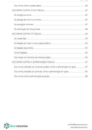 P á g i n a | 7
Dos crimes contra a saúde pública......................................................................................................................................................................................................................................................................................................................................................................133
DOS CRIMES CONTRA A PAZ PÚBLICA.............................................................................................................................................................................................................................................................................................................................................137
Da incitação ao crime......................................................................................................................................................................................................................................................................................................................................................................................................................................................137
Da apologia de crime ou criminoso...................................................................................................................................................................................................................................................................................................................................................................137
Da associação criminosa......................................................................................................................................................................................................................................................................................................................................................................................................................................137
Da constituição de milícia privada................................................................................................................................................................................................................................................................................................................................................................................138
DOS CRIMES CONTRA FÉ PÚBLICA.......................................................................................................................................................................................................................................................................................................................................................................139
Da moeda falsa...............................................................................................................................................................................................................................................................................................................................................................................................................................................................................................139
Da falsidade de títulos e outros papéis públicos........................................................................................................................................................................................................................................................................................140
Da falsidade documental.......................................................................................................................................................................................................................................................................................................................................................................................................................................142
Outras falsidades.....................................................................................................................................................................................................................................................................................................................................................................................................................................................................................145
Das fraudes em certames de interesse público......................................................................................................................................................................................................................................................................................146
DOS CRIMES CONTRA A ADMINISTRAÇÃO PÚBLICA........................................................................................................................................................................................................................................................147
Dos crimes praticados por funcionário público contra a administração em geral.............................................................................147
Dos crimes praticados por particular contra a administração em geral..........................................................................................................................................154
Dos crimes contra a administração da justiça.....................................................................................................................................................................................................................................................................................................158
 