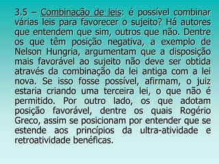 3.5 – Combinação de leis: é possível combinar
várias leis para favorecer o sujeito? Há autores
que entendem que sim, outros que não. Dentre
os que têm posição negativa, a exemplo de
Nelson Hungria, argumentam que a disposição
mais favorável ao sujeito não deve ser obtida
através da combinação da lei antiga com a lei
nova. Se isso fosse possível, afirmam, o juiz
estaria criando uma terceira lei, o que não é
permitido. Por outro lado, os que adotam
posição favorável, dentre os quais Rogério
Greco, assim se posicionam por entender que se
estende aos princípios da ultra-atividade e
retroatividade benéficas.
 