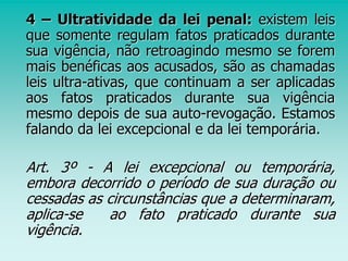4 – Ultratividade da lei penal: existem leis
que somente regulam fatos praticados durante
sua vigência, não retroagindo mesmo se forem
mais benéficas aos acusados, são as chamadas
leis ultra-ativas, que continuam a ser aplicadas
aos fatos praticados durante sua vigência
mesmo depois de sua auto-revogação. Estamos
falando da lei excepcional e da lei temporária.
Art. 3º - A lei excepcional ou temporária,
embora decorrido o período de sua duração ou
cessadas as circunstâncias que a determinaram,
aplica-se ao fato praticado durante sua
vigência.
 