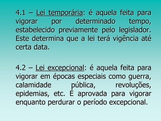4.1 – Lei temporária: é aquela feita para
vigorar por determinado tempo,
estabelecido previamente pelo legislador.
Este determina que a lei terá vigência até
certa data.
4.2 – Lei excepcional: é aquela feita para
vigorar em épocas especiais como guerra,
calamidade pública, revoluções,
epidemias, etc. É aprovada para vigorar
enquanto perdurar o período excepcional.
 