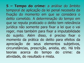 5 – Tempo do crime: a análise do âmbito
temporal de aplicação da lei penal necessita da
fixação do momento em que se considera o
delito cometido. A determinação do tempo em
que se reputa praticado o delito tem relevância
jurídica não somente para fixar a lei que o vai
reger, mas também para fixar a imputabilidade
do sujeito. Além disso, é preciso fixar o
momento da prática do delito para efeitos da
apreciação de seus elementos subjetivos,
circunstâncias, prescrição, anistia, etc. Há três
teorias acerca do tempo do crime: da
atividade, do resultado e mista.
 