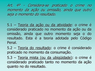 Art. 4º - Considera-se praticado o crime no
momento da ação ou omissão, ainda que outro
seja o momento do resultado.
5.1 – Teoria da ação ou da atividade: o crime é
considerado praticado no momento da ação ou da
omissão, ainda que outro momento seja o do
resultado. Esta é a teoria adotada pelo Código
Penal.
5.2 – Teoria do resultado: o crime é considerado
praticado no momento da consumação.
5.3 – Teoria mista (ou da ubiqüidade): o crime é
considerado praticado tanto no momento da ação
quanto no do resultado.
 