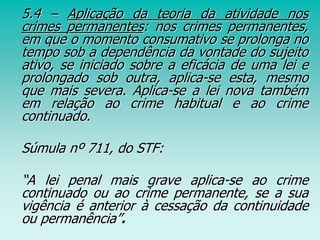5.4 – Aplicação da teoria da atividade nos
crimes permanentes: nos crimes permanentes,
em que o momento consumativo se prolonga no
tempo sob a dependência da vontade do sujeito
ativo, se iniciado sobre a eficácia de uma lei e
prolongado sob outra, aplica-se esta, mesmo
que mais severa. Aplica-se a lei nova também
em relação ao crime habitual e ao crime
continuado.
Súmula nº 711, do STF:
“A lei penal mais grave aplica-se ao crime
continuado ou ao crime permanente, se a sua
vigência é anterior à cessação da continuidade
ou permanência”.
 