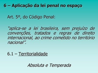 6 – Aplicação da lei penal no espaço
Art. 5º, do Código Penal:
“aplica-se a lei brasileira, sem prejuízo de
convenções, tratados e regras de direito
internacional, ao crime cometido no território
nacional”.
6.1 – Territorialidade
Absoluta e Temperada
 