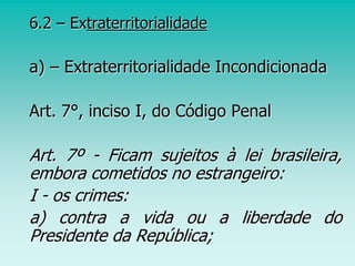 6.2 – Extraterritorialidade
a) – Extraterritorialidade Incondicionada
Art. 7°, inciso I, do Código Penal
Art. 7º - Ficam sujeitos à lei brasileira,
embora cometidos no estrangeiro:
I - os crimes:
a) contra a vida ou a liberdade do
Presidente da República;
 