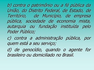 b) contra o patrimônio ou a fé pública da
União, do Distrito Federal, de Estado, de
Território, de Município, de empresa
pública, sociedade de economia mista,
autarquia ou fundação instituída pelo
Poder Público;
c) contra a administração pública, por
quem está a seu serviço;
d) de genocídio, quando o agente for
brasileiro ou domiciliado no Brasil.
 