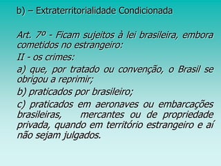 b) – Extraterritorialidade Condicionada
Art. 7º - Ficam sujeitos à lei brasileira, embora
cometidos no estrangeiro:
II - os crimes:
a) que, por tratado ou convenção, o Brasil se
obrigou a reprimir;
b) praticados por brasileiro;
c) praticados em aeronaves ou embarcações
brasileiras, mercantes ou de propriedade
privada, quando em território estrangeiro e aí
não sejam julgados.
 