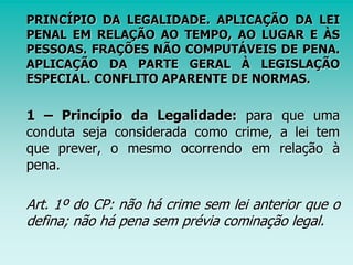 PRINCÍPIO DA LEGALIDADE. APLICAÇÃO DA LEI
PENAL EM RELAÇÃO AO TEMPO, AO LUGAR E ÀS
PESSOAS. FRAÇÕES NÃO COMPUTÁVEIS DE PENA.
APLICAÇÃO DA PARTE GERAL À LEGISLAÇÃO
ESPECIAL. CONFLITO APARENTE DE NORMAS.
1 – Princípio da Legalidade: para que uma
conduta seja considerada como crime, a lei tem
que prever, o mesmo ocorrendo em relação à
pena.
Art. 1º do CP: não há crime sem lei anterior que o
defina; não há pena sem prévia cominação legal.
 