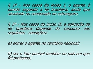 § 1º - Nos casos do inciso I, o agente é
punido segundo a lei brasileira, ainda que
absolvido ou condenado no estrangeiro.
§ 2º - Nos casos do inciso II, a aplicação da
lei brasileira depende do concurso das
seguintes condições:
a) entrar o agente no território nacional;
b) ser o fato punível também no país em que
foi praticado;
 