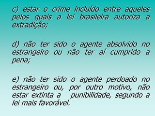 c) estar o crime incluído entre aqueles
pelos quais a lei brasileira autoriza a
extradição;
d) não ter sido o agente absolvido no
estrangeiro ou não ter aí cumprido a
pena;
e) não ter sido o agente perdoado no
estrangeiro ou, por outro motivo, não
estar extinta a punibilidade, segundo a
lei mais favorável.
 