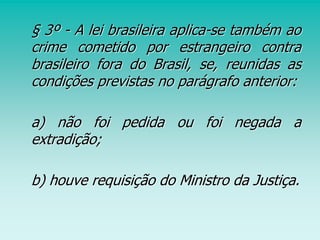 § 3º - A lei brasileira aplica-se também ao
crime cometido por estrangeiro contra
brasileiro fora do Brasil, se, reunidas as
condições previstas no parágrafo anterior:
a) não foi pedida ou foi negada a
extradição;
b) houve requisição do Ministro da Justiça.
 