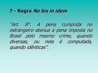 7 - Regra Ne bis in idem
“Art. 8°. A pena cumprida no
estrangeiro atenua a pena imposta no
Brasil pelo mesmo crime, quando
diversas, ou nela é computada,
quando idênticas”.
 