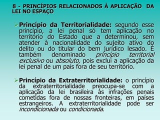 8 - PRINCÍPIOS RELACIONADOS À APLICAÇÃO DA
LEI NO ESPAÇO
Princípio da Territorialidade: segundo esse
princípio, a lei penal só tem aplicação no
território do Estado que a determinou, sem
atender à nacionalidade do sujeito ativo do
delito ou do titular do bem jurídico lesado. É
também denominado princípio territorial
exclusivo ou absoluto, pois exclui a aplicação da
lei penal de um país fora de seu território.
Princípio da Extraterritorialidade: o princípio
da extraterritorialidade preocupa-se com a
aplicação da lei brasileira às infrações penais
cometidas fora de nossas fronteiras, em países
estrangeiros. A extraterritorialidade pode ser
incondicionada ou condicionada.
 