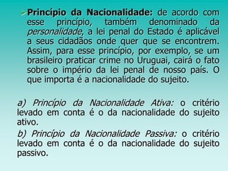 Princípio da Nacionalidade: de acordo com
esse princípio, também denominado da
personalidade, a lei penal do Estado é aplicável
a seus cidadãos onde quer que se encontrem.
Assim, para esse princípio, por exemplo, se um
brasileiro praticar crime no Uruguai, cairá o fato
sobre o império da lei penal de nosso país. O
que importa é a nacionalidade do sujeito.
a) Princípio da Nacionalidade Ativa: o critério
levado em conta é o da nacionalidade do sujeito
ativo.
b) Princípio da Nacionalidade Passiva: o critério
levado em conta é o da nacionalidade do sujeito
passivo.
 