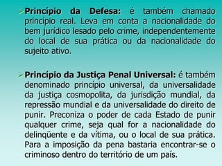 Princípio da Defesa: é também chamado
princípio real. Leva em conta a nacionalidade do
bem jurídico lesado pelo crime, independentemente
do local de sua prática ou da nacionalidade do
sujeito ativo.
Princípio da Justiça Penal Universal: é também
denominado princípio universal, da universalidade
da justiça cosmopolita, da jurisdição mundial, da
repressão mundial e da universalidade do direito de
punir. Preconiza o poder de cada Estado de punir
qualquer crime, seja qual for a nacionalidade do
delinqüente e da vítima, ou o local de sua prática.
Para a imposição da pena bastaria encontrar-se o
criminoso dentro do território de um país.
 